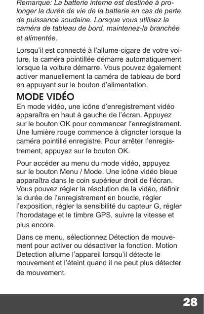 28Remarque: La batterie interne est destinée à pro-longer la durée de vie de la batterie en cas de perte de puissance soudaine. Lorsque vous utilisez la caméra de tableau de bord, maintenez-la branchée et alimentée.Lorsqu’il est connecté à l’allume-cigare de votre voi-ture, la caméra pointillée démarre automatiquement lorsque la voiture démarre. Vous pouvez également activer manuellement la caméra de tableau de bord en appuyant sur le bouton d’alimentation.MODE VIDÉOEn mode vidéo, une icône d’enregistrement vidéo apparaîtra en haut à gauche de l’écran. Appuyez sur le bouton OK pour commencer l’enregistrement. Une lumière rouge commence à clignoter lorsque la caméra pointillé enregistre. Pour arrêter l’enregis-trement, appuyez sur le bouton OK.Pour accéder au menu du mode vidéo, appuyez sur le bouton Menu / Mode. Une icône vidéo bleue apparaîtra dans le coin supérieur droit de l’écran. Vous pouvez régler la résolution de la vidéo, dénir la durée de l’enregistrement en boucle, régler l’exposition, régler la sensibilité du capteur G, régler l’horodatage et le timbre GPS, suivre la vitesse et plus encore.Dans ce menu, sélectionnez Détection de mouve-ment pour activer ou désactiver la fonction. Motion Detection allume l’appareil lorsqu’il détecte le mouvement et l’éteint quand il ne peut plus détecter de mouvement.