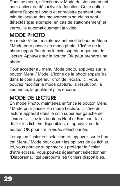 29Dans ce menu, sélectionnez Mode de stationnement pour activer ou désactiver la fonction. Cette option allume l’appareil photo et enregistre pendant une minute lorsque des mouvements soudains sont détectés (par exemple, en cas de stationnement) et verrouille automatiquement la vidéo.MODE PHOTOEn mode Vidéo, maintenez enfoncé le bouton Menu / Mode pour passer en mode photo. L’icône de la photo apparaîtra dans le coin supérieur gauche de l’écran. Appuyez sur le bouton OK pour prendre une photo.Pour accéder au menu Mode photo, appuyez sur le bouton Menu / Mode. L’icône de la photo apparaîtra dans le coin supérieur droit de l’écran. Ici, vous pouvez modier le mode capture, la résolution, la séquence, la qualité et plus encore.MODE DE LECTUREEn mode Photo, maintenez enfoncé le bouton Menu / Mode pour passer en mode Lecture. L’icône de lecture apparaît dans le coin supérieur gauche de l’écran. Utilisez les boutons Haut et Bas pour faire déler les chiers disponibles, et appuyez sur le bouton OK pour lire la vidéo sélectionnée.Lorsqu’un chier est sélectionné, appuyez sur le bou-ton Menu / Mode pour ouvrir les options de ce chier. Ici, vous pouvez supprimer ou protéger le chier d’être écrasé. Vous pouvez également sélectionner “Diaporama,” qui parcourra les chiers disponibles. 