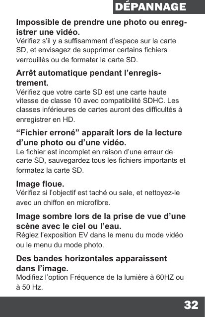 32DÉPANNAGEImpossible de prendre une photo ou enreg-istrer une vidéo.Vériez s’il y a sufsamment d’espace sur la carte SD, et envisagez de supprimer certains chiers verrouillés ou de formater la carte SD.Arrêt automatique pendant l’enregis-trement.Vériez que votre carte SD est une carte haute vitesse de classe 10 avec compatibilité SDHC. Les classes inférieures de cartes auront des difcultés à enregistrer en HD.“Fichier erroné” apparaît lors de la lecture d’une photo ou d’une vidéo.Le chier est incomplet en raison d’une erreur de carte SD, sauvegardez tous les chiers importants et formatez la carte SD.Image oue.Vériez si l’objectif est taché ou sale, et nettoyez-le avec un chiffon en microbre.Image sombre lors de la prise de vue d’une scène avec le ciel ou l’eau.Réglez l’exposition EV dans le menu du mode vidéo ou le menu du mode photo.Des bandes horizontales apparaissent dans l’image.Modiez l’option Fréquence de la lumière à 60HZ ou à 50 Hz.
