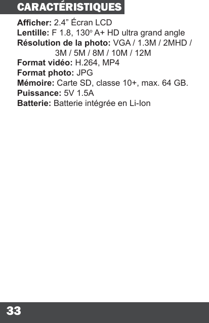 332.4” Écran LCDLentille: F 1.8, 130o A+ HD ultra grand angleRésolution de la photo: VGA / 1.3M / 2MHD /   3M / 5M / 8M / 10M / 12MFormat vidéo: H.264, MP4Format photo: JPGMémoire: Carte SD, classe 10+, max. 64 GB.Puissance: 5V 1.5ABatterie: Batterie intégrée en Li-IonCARACTÉRISTIQUES