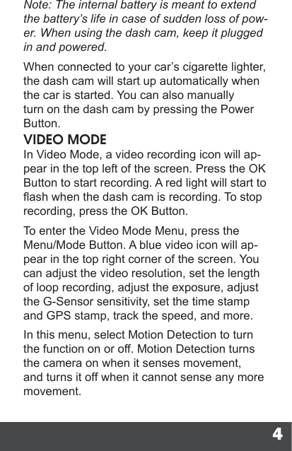 4Note: The internal battery is meant to extend the battery’s life in case of sudden loss of pow-er. When using the dash cam, keep it plugged in and powered.When connected to your car’s cigarette lighter, the dash cam will start up automatically when the car is started. You can also manually turn on the dash cam by pressing the Power Button.VIDEO MODEIn Video Mode, a video recording icon will ap-pear in the top left of the screen. Press the OK Button to start recording. A red light will start to ash when the dash cam is recording. To stop recording, press the OK Button.To enter the Video Mode Menu, press the Menu/Mode Button. A blue video icon will ap-pear in the top right corner of the screen. You can adjust the video resolution, set the length of loop recording, adjust the exposure, adjust the G-Sensor sensitivity, set the time stamp and GPS stamp, track the speed, and more.In this menu, select Motion Detection to turn the function on or off. Motion Detection turns the camera on when it senses movement, and turns it off when it cannot sense any more movement.