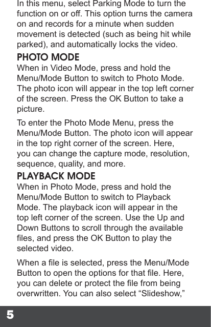 5In this menu, select Parking Mode to turn the function on or off. This option turns the camera on and records for a minute when sudden movement is detected (such as being hit while parked), and automatically locks the video.PHOTO MODEWhen in Video Mode, press and hold the Menu/Mode Button to switch to Photo Mode. The photo icon will appear in the top left corner of the screen. Press the OK Button to take a picture.To enter the Photo Mode Menu, press the Menu/Mode Button. The photo icon will appear in the top right corner of the screen. Here, you can change the capture mode, resolution, sequence, quality, and more.PLAYBACK MODEWhen in Photo Mode, press and hold the Menu/Mode Button to switch to Playback Mode. The playback icon will appear in the top left corner of the screen. Use the Up and Down Buttons to scroll through the available les, and press the OK Button to play the selected video.When a le is selected, press the Menu/Mode Button to open the options for that le. Here, you can delete or protect the le from being overwritten. You can also select “Slideshow,” 