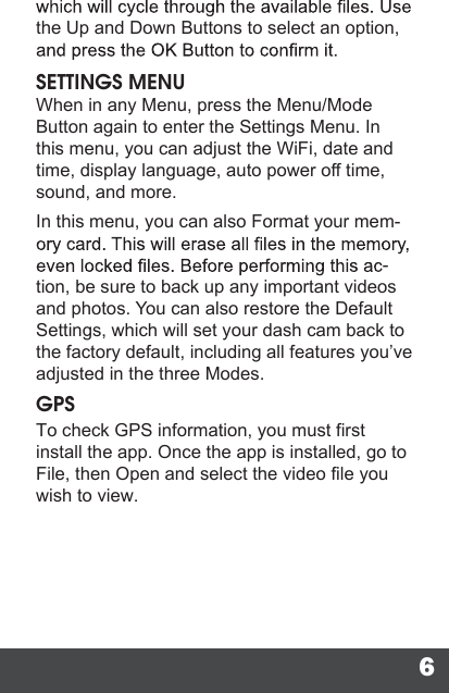 6the Up and Down Buttons to select an option, SETTINGS MENUWhen in any Menu, press the Menu/Mode Button again to enter the Settings Menu. In this menu, you can adjust the WiFi, date and time, display language, auto power off time, sound, and more.In this menu, you can also Format your mem--tion, be sure to back up any important videos and photos. You can also restore the Default Settings, which will set your dash cam back to the factory default, including all features you’ve adjusted in the three Modes.GPSTo check GPS information, you must firstinstall the app. Once the app is installed, go to File, then Open and select the video file you wish to view. 