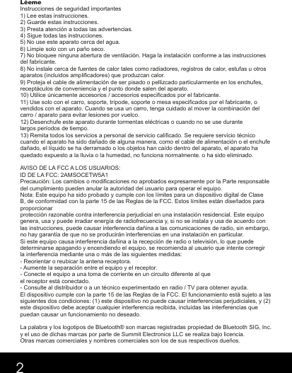 LéemeInstrucciones de seguridad importantes1) Lee estas instrucciones.2) Guarde estas instrucciones.3) Presta atención a todas las advertencias.4) Sigue todas las instrucciones.5) No use este aparato cerca del agua.6) Limpie solo con un paño seco.7) No bloquee ninguna abertura de ventilación. Haga la instalación conforme a las instrucciones del fabricante.8) No instale cerca de fuentes de calor tales como radiadores, registros de calor, estufas u otros aparatos (incluidos amplificadores) que produzcan calor.9) Proteja el cable de alimentación de ser pisado o pellizcado particularmente en los enchufes, receptáculos de conveniencia y el punto donde salen del aparato.10) Utilice únicamente accesorios / accesorios especificados por el fabricante.11) Use solo con el carro, soporte, trípode, soporte o mesa especificados por el fabricante, o vendidos con el aparato. Cuando se usa un carro, tenga cuidado al mover la combinación del carro / aparato para evitar lesiones por vuelco.12) Desenchufe este aparato durante tormentas eléctricas o cuando no se use durante largos períodos de tiempo.13) Remita todos los servicios a personal de servicio calificado. Se requiere servicio técnico cuando el aparato ha sido dañado de alguna manera, como el cable de alimentación o el enchufe dañado, el líquido se ha derramado o los objetos han caído dentro del aparato, el aparato ha quedado expuesto a la lluvia o la humedad, no funciona normalmente. o ha sido eliminado.AVISO DE LA FCC A LOS USUARIOS:ID DE LA FCC: 2AMSOCETW5A1Precaución: Los cambios o modificaciones no aprobados expresamente por la Parte responsable del cumplimiento pueden anular la autoridad del usuario para operar el equipo.Nota: Este equipo ha sido probado y cumple con los límites para un dispositivo digital de Clase B, de conformidad con la parte 15 de las Reglas de la FCC. Estos límites están diseñados para proporcionarprotección razonable contra interferencia perjudicial en una instalación residencial. Este equipo genera, usa y puede irradiar energía de radiofrecuencia y, si no se instala y usa de acuerdo con las instrucciones, puede causar interferencia dañina a las comunicaciones de radio, sin embargo, no hay garantía de que no se producirán interferencias en una instalación en particular. Si este equipo causa interferencia dañina a la recepción de radio o televisión, lo que puede determinarse apagando y encendiendo el equipo, se recomienda al usuario que intente corregir la interferencia mediante una o más de las siguientes medidas:- Reorientar o reubicar la antena receptora.- Aumente la separación entre el equipo y el receptor.- Conecte el equipo a una toma de corriente en un circuito diferente al queel receptor está conectado.- Consulte al distribuidor o a un técnico experimentado en radio / TV para obtener ayuda.El dispositivo cumple con la parte 15 de las Reglas de la FCC. El funcionamiento está sujeto a las siguientes dos condiciones: (1) este dispositivo no puede causar interferencias perjudiciales, y (2) este dispositivo debe aceptar cualquier interferencia recibida, incluidas las interferencias que puedan causar un funcionamiento no deseado.La palabra y los logotipos de Bluetooth® son marcas registradas propiedad de Bluetooth SIG, Inc. y el uso de dichas marcas por parte de Summit Electronics LLC se realiza bajo licencia. Otras marcas comerciales y nombres comerciales son los de sus respectivos dueños.2