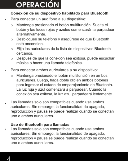 OPERACIÓN4Conexión de su dispositivo habilitado para Bluetooth •Para conectar un audífono a su dispositivo:    o  Mantenga presionado el botón multifunción. Suelta el botón y las luces rojas y azules comenzarán a parpadear alternativamente. o Desbloquee su teléfono y asegúrese de que Bluetooth esté encendido. o Elija los auriculares de la lista de dispositivos Bluetooth cercanos. o Después de que la conexión sea exitosa, puede escuchar música o hacer una llamada telefónica.•Para conectar ambos auriculares a su dispositivo: o Mantenga presionado el botón multifunción en ambos auriculares. Luego, haga doble clic en ambos botones para ingresar el estado de emparejamiento de Bluetooth. La luz roja y azul comenzará a parpadear. Cuando la conexión sea exitosa, la luz azul parpadeará lentamente.   •Las llamadas solo son compatibles cuando usa ambos auriculares. Sin embargo, la funcionalidad de apagado, reproducción y pausa se puede realizar cuando se conectan uno o ambos auriculares. Uso de Bluetooth para llamadas •Las llamadas solo son compatibles cuando usa ambos auriculares. Sin embargo, la funcionalidad de apagado, reproducción y pausa se puede realizar cuando se conectan uno o ambos auriculares.