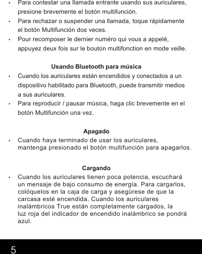5•Para contestar una llamada entrante usando sus auriculares, presione brevemente el botón multifunción.    •Para rechazar o suspender una llamada, toque rápidamente el botón Multifunción dos veces.   •Pour recomposer le dernier numéro qui vous a appelé, appuyez deux fois sur le bouton multifonction en mode veille.       Usando Bluetooth para música •Cuando los auriculares están encendidos y conectados a un dispositivo habilitado para Bluetooth, puede transmitir medios a sus auriculares. •Para reproducir / pausar música, haga clic brevemente en el botón Multifunción una vez. Apagado  •Cuando haya terminado de usar los auriculares,mantenga presionado el botón multifunción para apagarlos. Cargando •Cuando los auriculares tienen poca potencia, escucharáun mensaje de bajo consumo de energía. Para cargarlos,colóquelos en la caja de carga y asegúrese de que lacarcasa esté encendida. Cuando los auricularesinalámbricos True están completamente cargados, laluz roja del indicador de encendido inalámbrico se pondráazul.