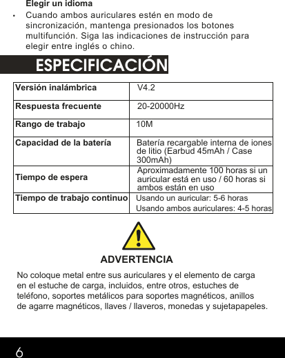 ESPECIFICACIÓN6Elegir un idioma•Cuando ambos auriculares estén en modo desincronización, mantenga presionados los botonesmultifunción. Siga las indicaciones de instrucción paraelegir entre inglés o chino.Versión inalámbrica V4.2 Respuesta frecuente20-20000Hz Rango de trabajo 10M  Capacidad de la batería Batería recargable interna de iones de litio (Earbud 45mAh / Case 300mAh)Tiempo de espera Tiempo de trabajo continuo Usando un auricular: 5-6 horasUsando ambos auriculares: 4-5 horas  ADVERTENCIA No coloque metal entre sus auriculares y el elemento de carga en el estuche de carga, incluidos, entre otros, estuches de teléfono, soportes metálicos para soportes magnéticos, anillos de agarre magnéticos, llaves / llaveros, monedas y sujetapapeles.  Aproximadamente 100 horas si un auricular está en uso / 60 horas si ambos están en uso