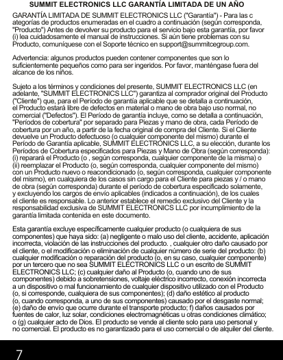 7SUMMIT ELECTRONICS LLC GARANTÍA LIMITADA DE UN AÑOGARANTÍA LIMITADA DE SUMMIT ELECTRONICS LLC (&quot;Garantía&quot;) - Para las categorías de productos enumeradas en el cuadro a continuación (según corresponda, &quot;Producto&quot;) Antes de devolver su producto para el servicio bajo esta garantía, por favor (i) lea cuidadosamente el manual de instrucciones. Si aún tiene problemas con su Producto, comuníquese con el Soporte técnico en support@summitcegroup.com.Advertencia: algunos productos pueden contener componentes que son lo suficientemente pequeños como para ser ingeridos. Por favor, manténgase fuera del alcance de los niños.Sujeto a los términos y condiciones del presente, SUMMIT ELECTRONICS LLC (en adelante, &quot;SUMMIT ELECTRONICS LLC&quot;) garantiza al comprador original del Producto (&quot;Cliente&quot;) que, para el Período de garantía aplicable que se detalla a continuación, el Producto estará libre de defectos en material o mano de obra bajo uso normal, no comercial (&quot;Defectos&quot;). El Período de garantía incluye, como se detalla a continuación, &quot;Períodos de cobertura&quot; por separado para Piezas y mano de obra, cada Período de cobertura por un año, a partir de la fecha original de compra del Cliente. Si el Cliente devuelve un Producto defectuoso (o cualquier componente del mismo) durante el Período de Garantía aplicable, SUMMIT ELECTRONICS LLC, a su elección, durante los Períodos de Cobertura especificados para Piezas y Mano de Obra (según corresponda): (i) reparará el Producto (o , según corresponda, cualquier componente de la misma) o (ii) reemplazar el Producto (o, según corresponda, cualquier componente del mismo) con un Producto nuevo o reacondicionado (o, según corresponda, cualquier componente del mismo), en cualquiera de los casos sin cargo para el Cliente para piezas y / o mano de obra (según corresponda) durante el período de cobertura especificado solamente, y excluyendo los cargos de envío aplicables (indicados a continuación), de los cuales el cliente es responsable. Lo anterior establece el remedio exclusivo del Cliente y la responsabilidad exclusiva de SUMMIT ELECTRONICS LLC por incumplimiento de la garantía limitada contenida en este documento.Esta garantía excluye específicamente cualquier producto (o cualquiera de sus componentes) que haya sido: (a) negligente o malo uso del cliente, accidente, aplicación incorrecta, violación de las instrucciones del producto. , cualquier otro daño causado por el cliente, o el modificación o eliminación de cualquier número de serie del producto: (b) cualquier modificación o reparación del producto (o, en su caso, cualquier componente) por un tercero que no sea SUMMIT ELECTRONICS LLC o un escrito de SUMMIT ELECTRONICS LLC; (c) cualquier daño al Producto (o, cuando uno de sus componentes) debido a sobretensiones, voltaje eléctrico incorrecto, conexión incorrecta a un dispositivo o mal funcionamiento de cualquier dispositivo utilizado con el Producto (o, si corresponde, cualquiera de sus componentes); (d) daño estético al producto (o, cuando corresponda, a uno de sus componentes) causado por el desgaste normal; (e) daño de envío que ocurre durante el transporte producto; f) daños causados   por fuentes de calor, luz solar, condiciones electromagnéticas u otras condiciones climático; o (g) cualquier acto de Dios. El producto se vende al cliente solo para uso personal y no comercial. El producto es no garantizado para el uso comercial o de alquiler del cliente.