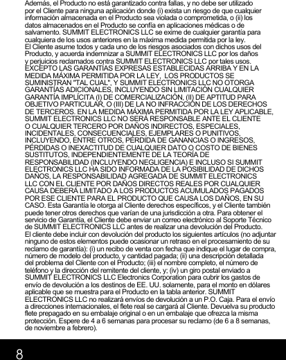 8Además, el Producto no está garantizado contra fallas, y no debe ser utilizado por el Cliente para ninguna aplicación donde (i) exista un riesgo de que cualquier información almacenada en el Producto sea violada o comprometida, o (ii) los datos almacenados en el Producto se confía en aplicaciones médicas o de salvamento. SUMMIT ELECTRONICS LLC se exime de cualquier garantía para cualquiera de los usos anteriores en la máxima medida permitida por la ley. El Cliente asume todos y cada uno de los riesgos asociados con dichos usos del Producto, y acuerda indemnizar a SUMMIT ELECTRONICS LLC por los daños y perjuicios reclamados contra SUMMIT ELECTRONICS LLC por tales usos. EXCEPTO LAS GARANTÍAS EXPRESAS ESTABLECIDAS ARRIBA Y EN LA MEDIDA MÁXIMA PERMITIDA POR LA LEY,  LOS PRODUCTOS SE SUMINISTRAN &quot;TAL CUAL&quot;, Y SUMMIT ELECTRONICS LLC NO OTORGA GARANTÍAS ADICIONALES, INCLUYENDO SIN LIMITACIÓN CUALQUIER GARANTÍA IMPLÍCITA (I) DE COMERCIALIZACIÓN, (II) DE APTITUD PARA OBJETIVO PARTICULAR, O (III) DE LA NO INFRACCIÓN DE LOS DERECHOS DE TERCEROS. EN LA MEDIDA MÁXIMA PERMITIDA POR LA LEY APLICABLE, SUMMIT ELECTRONICS LLC NO SERÁ RESPONSABLE ANTE EL CLIENTE O CUALQUIER TERCERO POR DAÑOS INDIRECTOS, ESPECIALES, INCIDENTALES, CONSECUENCIALES, EJEMPLARES O PUNITIVOS, INCLUYENDO, ENTRE OTROS, PÉRDIDA DE GANANCIAS O INGRESOS, PÉRDIDAS O INEXACTITUD DE CUALQUIER DATO O COSTO DE BIENES SUSTITUTOS, INDEPENDIENTEMENTE DE LA TEORÍA DE RESPONSABILIDAD (INCLUYENDO NEGLIGENCIA) E INCLUSO SI SUMMIT ELECTRONICS LLC HA SIDO INFORMADA DE LA POSIBILIDAD DE DICHOS DAÑOS, LA RESPONSABILIDAD AGREGADA DE SUMMIT ELECTRONICS LLC CON EL CLIENTE POR DAÑOS DIRECTOS REALES POR CUALQUIER CAUSA DEBERÁ LIMITADO A LOS PRODUCTOS ACUMULADOS PAGADOS POR ESE CLIENTE PARA EL PRODUCTO QUE CAUSA LOS DAÑOS, EN SU CASO. Esta Garantía le otorga al Cliente derechos específicos, y el Cliente también puede tener otros derechos que varían de una jurisdicción a otra. Para obtener el servicio de Garantía, el Cliente debe enviar un correo electrónico al Soporte Técnico de SUMMIT ELECTRONICS LLC antes de realizar una devolución del Producto. El cliente debe incluir con devolución del producto los siguientes artículos (no adjuntar ninguno de estos elementos puede ocasionar un retraso en el procesamiento de su reclamo de garantía): (i) un recibo de venta con fecha que indique el lugar de compra, número de modelo del producto, y cantidad pagada; (ii) una descripción detallada del problema del Cliente con el Producto; (iii) el nombre completo, el número de teléfono y la dirección del remitente del cliente, y; (iv) un giro postal enviado a SUMMIT ELECTRONICS LLC Electronics Corporation para cubrir los gastos de envío de devolución a los destinos de EE. UU. solamente, para el monto en dólares aplicable que se muestra para el Producto en la tabla anterior. SUMMIT ELECTRONICS LLC no realizará envíos de devolución a un P.O. Caja. Para el envío a direcciones internacionales, el flete real se cargará al Cliente. Devuelva su producto flete prepagado en su embalaje original o en un embalaje que ofrezca la misma protección. Espere de 4 a 6 semanas para procesar su reclamo (de 6 a 8 semanas, de noviembre a febrero).