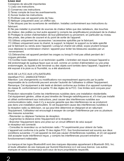 Lisez moiConsignes de sécurité importantes1) Lisez ces instructions.2) Conservez ces instructions.3) Tenez compte de tous les avertissements.4) Suivez toutes les instructions.5) N&apos;utilisez pas cet appareil près de l&apos;eau.6) Nettoyer uniquement avec un chiffon sec.7) Ne bloquez pas les ouvertures de ventilation. Installez conformément aux instructions du fabricant.8) Ne pas installer à proximité de sources de chaleur telles que des radiateurs, des bouches de chaleur, des poêles ou tout autre appareil (y compris les amplificateurs) produisant de la chaleur.9) Protégez le cordon d&apos;alimentation de tout piétinement ou pincement, en particulier au niveau des prises, des prises de courant et du point de sortie de l&apos;appareil.10) Utilisez uniquement les accessoires / accessoires spécifiés par le fabricant.11) Utilisez uniquement avec le chariot, le support, le trépied, le support ou la table spécifié par le fabricant ou vendu avec l&apos;appareil. Lorsqu&apos;un chariot est utilisé, soyez prudent lorsque vous déplacez la combinaison chariot / appareil pour éviter les blessures causées par un renversement.12) Débranchez cet appareil pendant les orages ou lorsqu&apos;il n&apos;est pas utilisé pendant de longues périodes.13) Confiez toute réparation à un technicien qualifié. L&apos;entretien est requis lorsque l&apos;appareil a été endommagé de quelque façon que ce soit, comme un cordon d&apos;alimentation ou une prise endommagée, du liquide a été renversé ou des objets sont tombés dans l&apos;appareil, l&apos;appareil a été exposé à la pluie ou à l&apos;humidité, ou a été abandonné.AVIS DE LA FCC AUX UTILISATEURS:Identifiant FCC: 2AMSOCETW5A1Attention: Les changements ou modifications non expressément approuvés par la partie responsable de la conformité peuvent annuler l&apos;autorité de l&apos;utilisateur à utiliser l&apos;équipement.Remarque: Cet équipement a été testé et déclaré conforme aux limites d&apos;un appareil numérique de classe B, conformément à la partie 15 des règles de la FCC. Ces limites sont conçues pour fournirProtection raisonnable Contre les interférences nuisibles dans une installation résidentielle. Cet équipement génère, utilise et peut émettre de l&apos;énergie radiofréquence et, s&apos;il n&apos;est pas installé et utilisé conformément aux instructions, peut causer des interférences nuisibles aux communications radio, mais il n&apos;y a aucune garantie que des interférences ne se produiront pas dans une installation particulière. Si cet équipement cause des interférences nuisibles à la réception radio ou télévision, ce qui peut être déterminé en éteignant et en rallumant l&apos;équipement, l&apos;utilisateur est encouragé à essayer de corriger l&apos;interférence par une ou plusieurs des mesures suivantes:- Réorienter ou déplacer l&apos;antenne de réception.- Augmentez la distance entre l&apos;équipement et le récepteur.- Brancher l&apos;équipement dans une prise sur un circuit différent de celui auquelle récepteur est connecté.- Consultez le revendeur ou un technicien radio / TV expérimenté pour obtenir de l&apos;aide.L&apos;appareil est conforme à la partie 15 des règles FCC. Son fonctionnement est soumis aux deux conditions suivantes: (1) cet appareil ne doit pas causer d&apos;interférences nuisibles, et (2) cet appareil doit accepter toute interférence reçue, y compris les interférences pouvant entraîner un fonctionnement indésirable.La marque et les logos Bluetooth® sont des marques déposées appartenant à Bluetooth SIG, Inc. et toute utilisation de ces marques par Summit Electronics LLC est sous licence. Les autres marques et noms commerciaux sont ceux de leurs propriétaires respectifs.2