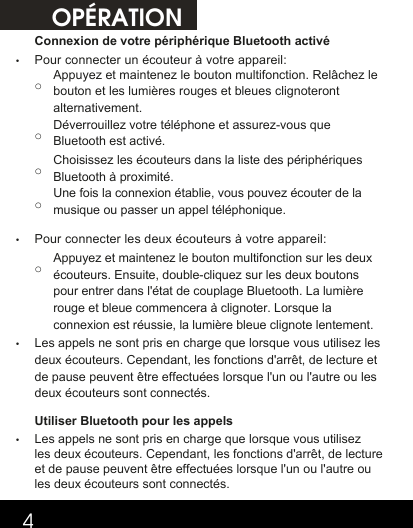 OPÉRATION4Connexion de votre périphérique Bluetooth activé•Pour connecter un écouteur à votre appareil:o Appuyez et maintenez le bouton multifonction. Relâchez le bouton et les lumières rouges et bleues clignoteront alternativement. o Déverrouillez votre téléphone et assurez-vous que Bluetooth est activé.o Choisissez les écouteurs dans la liste des périphériques Bluetooth à proximité.o Une fois la connexion établie, vous pouvez écouter de la musique ou passer un appel téléphonique.•Pour connecter les deux écouteurs à votre appareil:o Appuyez et maintenez le bouton multifonction sur les deux écouteurs. Ensuite, double-cliquez sur les deux boutons pour entrer dans l&apos;état de couplage Bluetooth. La lumière rouge et bleue commencera à clignoter. Lorsque la connexion est réussie, la lumière bleue clignote lentement. •Les appels ne sont pris en charge que lorsque vous utilisez les deux écouteurs. Cependant, les fonctions d&apos;arrêt, de lecture et de pause peuvent être effectuées lorsque l&apos;un ou l&apos;autre ou les deux écouteurs sont connectés. Utiliser Bluetooth pour les appels •Les appels ne sont pris en charge que lorsque vous utilisez les deux écouteurs. Cependant, les fonctions d&apos;arrêt, de lecture et de pause peuvent être effectuées lorsque l&apos;un ou l&apos;autre ou les deux écouteurs sont connectés.