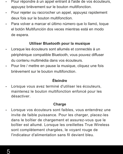 5•Pour répondre à un appel entrant à l&apos;aide de vos écouteurs, appuyez brièvement sur le bouton multifonction.  •Pour rejeter ou raccrocher un appel, appuyez rapidement deux fois sur le bouton multifonction.   •Para volver a marcar el último número que lo llamó, toque el botón Multifunción dos veces mientras está en modo de espera.      Utiliser Bluetooth pour la musique•Lorsque les écouteurs sont allumés et connectés à un périphérique compatible Bluetooth, vous pouvez diffuser du contenu multimédia dans vos écouteurs.•Pour lire / mettre en pause la musique, cliquez une fois brièvement sur le bouton multifonction. Éteindre •Lorsque vous avez terminé d&apos;utiliser les écouteurs,maintenez le bouton multifonction enfoncé pour lesdésactiver.  Charge  •Lorsque vos écouteurs sont faibles, vous entendrez uneinvite de faible puissance. Pour les charger, placez-lesdans le boîtier de chargement et assurez-vous que leboîtier est allumé. Lorsque les oreillettes True Wirelesssont complètement chargées, le voyant rouge del&apos;indicateur d&apos;alimentation sans fil devient bleu.