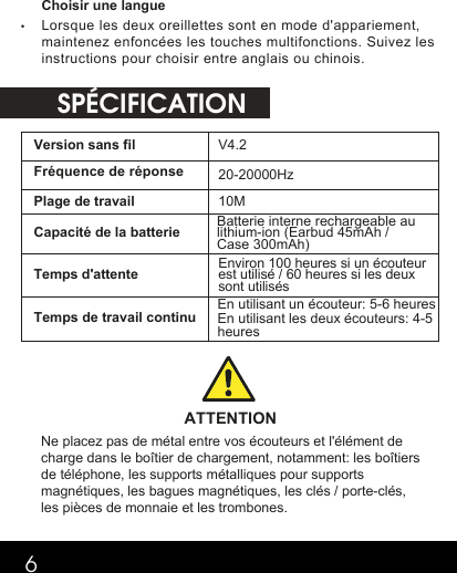  SPÉCIFICATION6Choisir une langue•Lorsque les deux oreillettes sont en mode d&apos;appariement,maintenez enfoncées les touches multifonctions. Suivez lesinstructions pour choisir entre anglais ou chinois. Version sans fil V4.2 Fréquence de réponse 20-20000HzPlage de travail 10M  Capacité de la batterie Batterie interne rechargeable au lithium-ion (Earbud 45mAh / Case 300mAh)  Temps d&apos;attente  Temps de travail continu ATTENTION Ne placez pas de métal entre vos écouteurs et l&apos;élément de charge dans le boîtier de chargement, notamment: les boîtiers de téléphone, les supports métalliques pour supports magnétiques, les bagues magnétiques, les clés / porte-clés, les pièces de monnaie et les trombones.  Environ 100 heures si un écouteur est utilisé / 60 heures si les deux sont utilisésEn utilisant un écouteur: 5-6 heuresEn utilisant les deux écouteurs: 4-5 heures