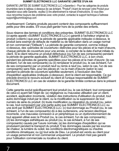 7SUMMIT ELECTRONICS LLC GARANTIE LIMITÉE D&apos;UN ANGARANTIE LIMITÉE DE SUMMIT ELECTRONICS LLC («Garantie») - Pour les catégories de produits énumérées dans le tableau ci-dessous (le cas échéant, &quot;Produit&quot;) Avant de renvoyer votre Produit pour réparation sous cette Garantie, veuillez (i) lire attentivement le manuel d&apos;instructions. Si vous êtesvous rencontrez toujours des problèmes avec votre produit, contactez le support technique à l&apos;adresse support@summitcegroup.comAvertissement: Certains produits peuvent contenir des composants suffisamment petits pour être avalés. S&apos;il vous plaît garder hors de la portée des enfants.Sous réserve des termes et conditions des présentes, SUMMIT ELECTRONICS LLC (ci-après appelé «SUMMIT ELECTRONICS LLC») garantit à l&apos;acheteur original du produit («client») que pour la période de garantie applicable indiquée ci-dessous, le produit sera exempt de défauts de matériel ou de fabrication dans un usage normal et non commercial (&quot;Défauts&quot;). La période de garantie comprend, comme indiqué ci-dessous, des «périodes de couverture» distinctes pour les pièces et la main-d&apos;œuvre, chaque période de couverture pour une année, à compter de la date d&apos;achat initiale du client. Si le client retourne un produit défectueux (ou l&apos;un de ses composants) pendant la période de garantie applicable, SUMMIT ELECTRONICS LLC, à son choix, pendant les périodes de garantie spécifiées pour les pièces et la main d&apos;œuvre: (le cas échéant, l&apos;un de ses composants) ou (ii) remplacer le produit (ou, le cas échéant, l&apos;un de ses composants) par un produit neuf ou remis à neuf (ou, selon le cas, l&apos;un de ses composants) sans frais. pour les pièces et / ou la main-d&apos;œuvre (selon le cas) pendant la période de couverture spécifiée seulement, à l&apos;exclusion des frais d&apos;expédition applicables (indiqués ci-dessous), dont le client est responsable. Ce qui précède énonce le recours exclusif du client et l&apos;unique responsabilité de SUMMIT ELECTRONICS LLC en cas de violation de la garantie limitée contenue dans le présent document.Cette garantie exclut spécifiquement tout produit (ou, le cas échéant, tout composant de celui-ci) ayant fait l&apos;objet de: (a) négligence ou mauvaise utilisation par un client, accident, application incorrecte, violation des instructions d&apos;utilisation du produit, tout autre dommage induit par le client, ou la modification ou la suppression de tout numéro de série du produit: (b) toute modification ou réparation du produit (ou, selon le cas, tout composant) par une partie autre que SUMMIT ELECTRONICS LLC ou une écrit par SUMMIT ELECTRONICS LLC; (c) tout dommage au Produit (ou, le cas échéant, à l&apos;un de ses composants) dû à des surtensions, une tension électrique incorrecte, une mauvaise connexion à un périphérique ou un dysfonctionnement detout appareil utilisé avec le Produit (ou, le cas échéant, l&apos;un de ses composants) ; (d) les dommages esthétiques au produit (ou, le cas échéant, à l&apos;un de ses composants) causés par l&apos;usure normale; (e) les dommages d&apos;expédition qui se produisent pendant le transport du produit; f) les dommages causés par les sources de chaleur, la lumière du soleil, les conditions électromagnétiques ou d&apos;autres conditions climatiques; ou (g)  tout acte de Dieu. Le produit est vendu au client pour un usage personnel et non commercial uniquement. Le produit n&apos;est pas garanti pour l&apos;utilisation commerciale ou locative du client.