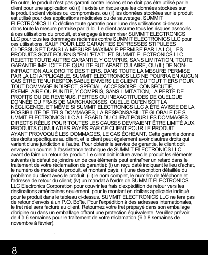 8En outre, le produit n&apos;est pas garanti contre l&apos;échec et ne doit pas être utilisé par le client pour une application où (i) il existe un risque que les données stockées sur le produit soient violées ou compromises, ou (ii) les données stockées sur le produit est utilisé pour des applications médicales ou de sauvetage. SUMMIT ELECTRONICS LLC décline toute garantie pour l&apos;une des utilisations ci-dessus dans toute la mesure permise par la loi. Le client assume tous les risques associés à ces utilisations du produit, et s&apos;engage à indemniser SUMMIT ELECTRONICS LLC pour tous les dommages réclamés contre SUMMIT ELECTRONICS LLC pour ces utilisations. SAUF POUR LES GARANTIES EXPRESSES STIPULEES CI-DESSUS ET DANS LA MESURE MAXIMALE PERMISE PAR LA LOI, LES PRODUITS SONT FOURNIS &quot;EN L&apos;ETAT&quot;, ET SUMMIT ELECTRONICS LLC REJETTE TOUTE AUTRE GARANTIE, Y COMPRIS, SANS LIMITATION, TOUTE GARANTIE IMPLICITE DE QUALITE BUT APARTICULAIRE, OU (III) DE NON-INFRACTION AUX DROITS DES TIERS. DANS TOUTE LA MESURE PERMISE PAR LA LOI APPLICABLE, SUMMIT ELECTRONICS LLC NE POURRA EN AUCUN CAS ÊTRE TENU RESPONSABLE ENVERS LE CLIENT OU TOUT TIERS POUR TOUT DOMMAGE INDIRECT, SPÉCIAL, ACCESSOIRE, CONSÉCUTIF, EXEMPLAIRE OU PUNITIF, Y COMPRIS, SANS LIMITATION, LA PERTE DE PROFITS OU DE REVENUS, PERTES OU INEXACTITUDES DE QUELQUE DONNÉE OU FRAIS DE MARCHANDISES, QUELLE QU&apos;EN SOIT LA NÉGLIGENCE, ET MÊME SI SUMMIT ELECTRONICS LLC A ÉTÉ AVISÉE DE LA POSSIBILITÉ DE TELS DOMMAGES, LA RESPONSABILITÉ GLOBALE DE SUMMIT ELECTRONICS LLC À L&apos;ÉGARD DU CLIENT POUR LES DOMMAGES DIRECTS RÉELS POUR TOUTES LES CAUSES DEVRAIENT ÊTRE LIMITÉ AUX PRODUITS CUMULATIFS PAYÉS PAR CE CLIENT POUR LE PRODUIT AYANT PROVOQUÉ LES DOMMAGES, LE CAS ÉCHÉANT. Cette garantie donne des droits spécifiques au client, et le client peut également avoir d&apos;autres droits qui varient d&apos;une juridiction à l&apos;autre. Pour obtenir le service de garantie, le client doit envoyer un courriel à l&apos;assistance technique de SUMMIT ELECTRONICS LLC avant de faire un retour de produit. Le client doit inclure avec le produit les éléments suivants (le défaut de joindre un de ces éléments peut entraîner un retard dans le traitement de votre réclamation de garantie): (i) un reçu daté indiquant le lieu d&apos;achat, le numéro de modèle du produit, et montant payé; (ii) une description détaillée du problème du client avec le produit; (iii) le nom complet, le numéro de téléphone et l&apos;adresse de retour du client; (iv) un mandat à l&apos;ordre de SUMMIT ELECTRONICS LLC Electronics Corporation pour couvrir les frais d&apos;expédition de retour vers les destinations américaines seulement, pour le montant en dollars applicable indiqué pour le produit dans le tableau ci-dessus. SUMMIT ELECTRONICS LLC ne fera pas de retour d&apos;envois à un P.O. Boîte. Pour l&apos;expédition à des adresses internationales, le fret réel sera facturé au client. Retournez votre fret prépayé dans son emballage d&apos;origine ou dans un emballage offrant une protection équivalente. Veuillez prévoir de 4 à 6 semaines pour le traitement de votre réclamation (6 à 8 semaines de novembre à février).