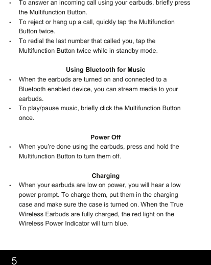 5•  To answer an incoming call using your earbuds, briefly press the Multifunction Button.  •  To reject or hang up a call, quickly tap the Multifunction Button twice. •  To redial the last number that called you, tap the Multifunction Button twice while in standby mode.    Using Bluetooth for Music •  When the earbuds are turned on and connected to a Bluetooth enabled device, you can stream media to your earbuds.  •  To play/pause music, briefly click the Multifunction Button once. Power Off •  When you’re done using the earbuds, press and hold the Multifunction Button to turn them off.   Charging •  When your earbuds are low on power, you will hear a low power prompt. To charge them, put them in the charging case and make sure the case is turned on. When the True Wireless Earbuds are fully charged, the red light on the Wireless Power Indicator will turn blue.  