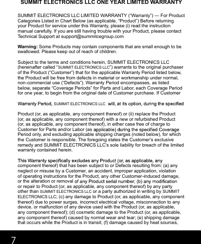 7SUMMIT ELECTRONICS LLC ONE YEAR LIMITED WARRANTYSUMMIT ELECTRONICS LLC LIMITED WARRANTY (“Warranty”) ― For Product Categories Listed in Chart Below (as applicable, “Product”) Before returning your Product for service under this Warranty, please (i) read the instruction manual carefully. If you are still having trouble with your Product, please contact Technical Support at support@summitcegroup.com  Warning: Some Products may contain components that are small enough to be swallowed. Please keep out of reach of children.  Subject to the terms and conditions herein, SUMMIT ELECTRONICS LLC(hereinafter called “SUMMIT ELECTRONICS LLC”) warrants to the original purchaser of the Product (“Customer”) that for the applicable Warranty Period listed below, the Product will be free from defects in material or workmanship under normal, non-commercial use (“Defects”). Warranty Period encompasses, as listed below, separate “Coverage Periods” for Parts and Labor, each Coverage Period for one year, to begin from the original date of Customer purchase. If Customer Product (or, as applicable, any component thereof) or (ii) replace the Product (or, as applicable, any component thereof) with a new or refurbished Product (or, as applicable, any component thereof), in either case free of charge to Customer for Parts and/or Labor (as Period only, and excluding applicable shipping charges (noted below), for which the Customer is responsible. The foregoing states the Customer’s exclusive remedy and SUMMIT ELECTRONICS LLC’s sole liability for breach of the limited warranty contained herein.  component thereof) that has been subject to or Defects resulting from: (a) any neglect or misuse by a Customer, an accident, improper application, violation of operating instructions for the Product, any other Customer-induced damage, or the alteration or removal or repair to Product (or, as applicable, any component thereof) by any party other than SUMMIT ELECTRONICS LLC or a party authorized in writing by SUMMIT ELECTRONICS LLC; (c) any damage to Product (or, as applicable, any component thereof) due to power surges, incorrect electrical voltage, misconnection to any device, or malfunction of any device used with the Product (or, as applicable, any component thereof); (d) cosmetic damage to the Product (or, as applicable, any component thereof) caused by normal wear and tear; (e) shipping damage that occurs while the Product is in transit; (f) damage caused by heat sources, SUMMIT ELECTRONICS LLC