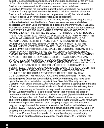 8sunlight, electromagnetic conditions, or other climatic conditions; or (g) any acts of God. Product is sold to Customer for personal, non-commercial use only. Product is not warranted for Customer’s commercial or rental use.  In addition, Product is not warranted against failure, and should not be used by Customer for any application where (i) there is a risk that any data stored on Product will be breached or otherwise compromised, or (ii) the data stored on Product is relied upon for medical or lifesaving applications.  SUMMIT ELECTRONICS LLC disclaims any Warranty for any of the foregoing uses to the fullest extent permitted by law. Customer assumes any and all risks associated with such uses of Product, and agrees to indemnify SUMMIT ELECTRO-NICS LLC for any damages claimed against SUMMIT ELECTRONICS LLC for such uses. EXCEPT FOR EXPRESS WARRANTIES STATED ABOVE AND TO THE MAXIMUM EXTENT PERMITTED BY LAW, THE PRODUCTS ARE PROVIDED “AS IS”, AND SUMMIT ELECTRONICS LLC DISCLAIMS ALL OTHER WARRANTIES, INCLUDING WITHOUT LIMITATION ANY IMPLIED WARRANTY (I) OF MERCHANTABILITY, (II) OF FITNESS FOR A PARTICULAR PURPOSE, OR (III) OF NON-INFRINGEMENT OF THIRD PARTY RIGHTS. TO THE MAXIMUM EXTENT PERMITTED BY APPLICABLE LAW, IN NO EVENT WILL SUMMIT ELECTRONICS LLC BE LIABLE TO CUSTOMER OR ANY THIRD PARTY FOR ANY INDIRECT, SPECIAL, INCIDENTAL, CONSEQUENTIAL, EXEMPLARY OR PUNITIVE DAMAGES, INCLUDING, WITHOUT LIMITATION, ANY LOST PROFITS OR REVENUES, LOSS OR INACCURACY OF ANY DATA OR COST OF SUBSTITUTE GOODS, REGARDLESS OF THE THEORY OF LIABILITY (INCLUDING NEGLIGENCE) AND EVEN IF SUMMIT ELECTRONICS LLC HAS BEEN ADVISED OF THE POSSIBILITY OF SUCH DAMAGES, SUMMIT ELECTRONICS LLC’S AGGREGATE LIABILITY TO CUSTOMER FOR ACTUAL DIRECT DAMAGES FOR ANY CAUSE WHATSOEVER SHALL BE LIMITED TO THE CUMULATIVE PRODUCT FEES PAID BY THAT CUSTOMER FOR THE PRODUCT CAUSING THE DAMAGES, IF ANY. This rights that vary from jurisdiction to jurisdiction. To obtain Warranty service, Customer must email  SUMMIT ELECTRONICS LLC Technical Support prior to making a Product return. Customer must include with Product return the following items (failure to enclose any of these items may result in a delay in the processing of your Warranty claim): (i) a dated sales receipt that indicates the place of purchase, model number of Product, and amount paid; (ii) a detailed description of Customer’s problem with Product; (iii) Customer’s full name, phone number, and return  address, and; (iv) a money order made out to SUMMIT ELECTRONICS LLC Electronics Corporation to cover return shipping charges to US destinations only, for the applicable dollar amount shown for the Product in the table above. SUMMIT ELECTRONICS LLC will not make return shipments to a P.O. Box. For shipping to international addresses, actual freight will be charged to Customer. Return your Product freight-prepaid in its original packaging, or packaging 