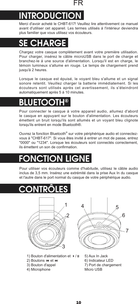 10FRINTRODUCTIONMerci d&apos;avoir acheté le CHBT-617! Veuillez lire attentivement ce manuel avant d&apos;utiliser cet appareil. Les termes utilisés à l&apos;intérieur deviendra plus familier que vous utilisez vos écouteurs.SE CHARGEChargez votre casque complètement avant votre première utilisation. Pour charger, insérez le câble microUSB dans  le  port de charge et branchez-le à une source  d&apos;alimentation. Lorsqu&apos;il est en charge,  le témoin lumineux s&apos;allume en  rouge. Le temps de  chargement prend jusqu&apos;à 2 heures.Lorsque le casque est épuisé, le voyant bleu s&apos;allume et un signal sonore retentit. Veuillez  charger  la  batterie  immédiatement.  Si  les écouteurs  sont  utilisés  après  cet  avertissement,  ils  s&apos;éteindront automatiquement après 5 à 10 minutes.BLUETOOTH®Pour connecter le casque à votre appareil  audio,  allumez  d&apos;abord le casque en appuyant sur le bouton d&apos;alimentation. Les écouteurs émettent un bruit lorsqu&apos;ils sont allumés et un voyant bleu clignote lorsqu&apos;ils entrent en mode Bluetooth®. Ouvrez la fonction Bluetooth® sur votre périphérique audio et connectez-vous à &quot;CHBT-617&quot;. Si vous êtes invité à entrer un mot de passe, entrez &quot;0000&quot; ou &quot;1234&quot;. Lorsque les écouteurs sont connectés correctement, ils émettent un son de conrmation.CONTRÔLESFONCTION LIGNEPour utiliser vos écouteurs comme d&apos;habitude,  utilisez le câble  audio inclus de 3,5 mm. Insérez une extrémité dans la prise Aux In du casque et l&apos;autre dans le port normal du casque de votre périphérique audio.12345671) Bouton d&apos;alimentation et 4/;2) Boutons 9 et : 3) Bouton d&apos;appel4) Microphone5) Aux In Jack6) Indicateur LED7) Port de chargement Micro USB