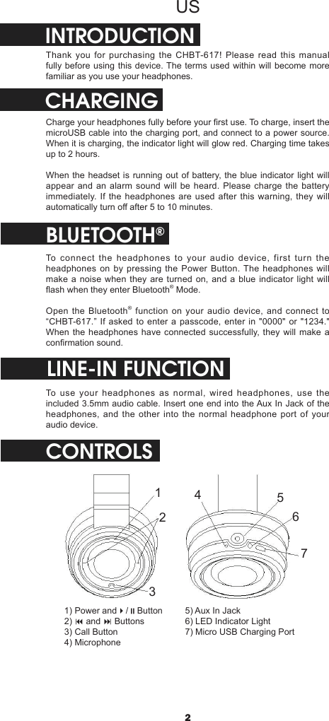 2USINTRODUCTIONThank you for purchasing the CHBT-617! Please read this manual fully before using this device. The terms used within will become more familiar as you use your headphones.CHARGINGCharge your headphones fully before your rst use. To charge, insert the microUSB cable into the charging port, and connect to a power source. When it is charging, the indicator light will glow red. Charging time takes up to 2 hours.When the headset is running out of battery, the blue indicator light will appear and an alarm sound will be heard. Please charge the battery immediately. If the headphones are used after this warning, they will automatically turn o after 5 to 10 minutes.BLUETOOTH®To connect the headphones to your audio device, first turn the headphones on by pressing the Power Button. The headphones will make a noise when they are turned on, and a blue indicator light will ash when they enter Bluetooth® Mode.Open the Bluetooth® function on your audio device, and connect to “CHBT-617.” If asked to enter a passcode, enter in &quot;0000&quot; or &quot;1234.&quot; When the headphones have connected successfully, they will make a conrmation sound.CONTROLSLINE-IN FUNCTIONTo use your headphones as normal, wired headphones, use the included 3.5mm audio cable. Insert one end into the Aux In Jack of the headphones, and the other into the normal headphone port of your audio device.12345671) Power and4/;Button2) 9 and : Buttons3) Call Button4) Microphone5) Aux In Jack6) LED Indicator Light7) Micro USB Charging Port