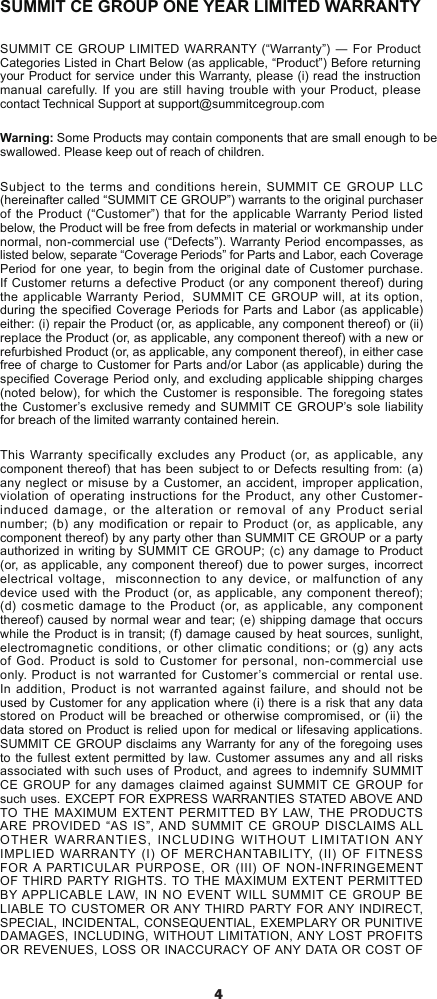 4SUMMIT CE GROUP ONE YEAR LIMITED WARRANTYSUMMIT CE  GROUP LIMITED WARRANTY (“Warranty”) ― For Product Categories Listed in Chart Below (as applicable, “Product”) Before returning your Product for service under this Warranty, please (i) read the instruction manual carefully. If you are still having trouble with your Product, please contact Technical Support at support@summitcegroup.comWarning: Some Products may contain components that are small enough to be swallowed. Please keep out of reach of children.Subject to the terms and conditions herein, SUMMIT CE GROUP LLC (hereinafter called “SUMMIT CE GROUP”) warrants to the original purchaser of the Product (“Customer”)  that for the applicable Warranty Period listed below, the Product will be free from defects in material or workmanship under normal, non-commercial use (“Defects”). Warranty Period encompasses, as listed below, separate “Coverage Periods” for Parts and Labor, each Coverage Period for one year, to begin from the original date of Customer purchase. If Customer returns a defective Product (or any component thereof) during the applicable Warranty Period,  SUMMIT CE GROUP will, at its option, during the specied Coverage Periods for Parts and Labor (as applicable) either: (i) repair the Product (or, as applicable, any component thereof) or (ii) replace the Product (or, as applicable, any component thereof) with a new or refurbished Product (or, as applicable, any component thereof), in either case free of charge to Customer for Parts and/or Labor (as applicable) during the specied Coverage Period only, and excluding applicable shipping charges (noted below), for which the  Customer is responsible. The foregoing states the Customer’s exclusive remedy and SUMMIT CE GROUP’s sole liability for breach of the limited warranty contained herein.This Warranty specifically excludes any Product (or, as applicable, any component thereof) that has been  subject to or Defects resulting from: (a) any neglect or misuse by a Customer, an accident, improper application, violation of operating instructions for the Product, any other Customer-induced damage, or the alteration or removal of any Product serial number; (b) any modification or repair to Product (or, as applicable, any component thereof) by any party other than SUMMIT CE GROUP or a party authorized in writing by SUMMIT CE GROUP; (c) any damage to Product (or, as applicable, any component thereof) due to power surges,  incorrect electrical voltage,  misconnection to any device, or malfunction of any device used with  the Product (or, as applicable, any component thereof); (d) cosmetic damage to the Product (or, as applicable, any component thereof) caused by normal wear and tear; (e) shipping damage that occurs while the Product is in transit; (f) damage caused by heat sources, sunlight, electromagnetic conditions, or other climatic conditions; or (g) any acts of God. Product is sold to Customer for personal, non-commercial use only. Product is not warranted for Customer’s commercial or rental use.  In addition, Product is not warranted against failure, and should not be used by Customer for any application where (i) there is a risk that any data stored on Product will be breached or otherwise compromised, or (ii) the data stored on Product is relied upon for medical or lifesaving applications.  SUMMIT CE GROUP disclaims any Warranty for any of the foregoing uses to the fullest extent permitted by law. Customer assumes any and all risks associated with such uses of Product, and agrees to indemnify SUMMIT CE GROUP for any damages claimed against SUMMIT CE GROUP for such uses. EXCEPT FOR EXPRESS WARRANTIES STATED ABOVE AND TO THE  MAXIMUM EXTENT PERMITTED  BY LAW, THE  PRODUCTS ARE PROVIDED “AS IS”, AND SUMMIT  CE  GROUP DISCLAIMS ALL OTHER  WARRANTIES,  INCLUDING  WITHOUT  LIMITATION ANY IMPLIED WARRANTY (I)  OF  MERCHANTABILITY, (II) OF FITNESS FOR A PARTICULAR PURPOSE, OR (III)  OF  NON-INFRINGEMENT OF THIRD PARTY RIGHTS. TO THE MAXIMUM EXTENT PERMITTED BY APPLICABLE LAW, IN NO EVENT WILL  SUMMIT CE GROUP BE LIABLE TO CUSTOMER OR ANY THIRD PARTY FOR ANY INDIRECT, SPECIAL, INCIDENTAL, CONSEQUENTIAL, EXEMPLARY OR PUNITIVE DAMAGES, INCLUDING, WITHOUT LIMITATION, ANY LOST PROFITS OR REVENUES, LOSS OR INACCURACY OF ANY DATA OR COST OF 