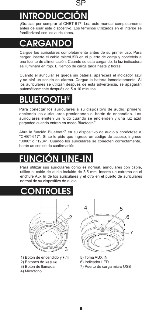 6SPINTRODUCCIÓN¡Gracias por comprar el CHBT-617! Lea este manual completamente antes de usar este dispositivo. Los términos utilizados en el interior se familiarizará con los auriculares.CARGANDOCargue los auriculares completamente antes de su primer uso. Para cargar, inserte el cable microUSB en el puerto de carga y conéctelo a una fuente de alimentación. Cuando se está cargando, la luz indicadora se iluminará en rojo. El tiempo de carga tarda hasta 2 horas.Cuando el auricular se queda sin batería, aparecerá el indicador azul y se oirá un sonido de alarma. Cargue la batería inmediatamente. Si los auriculares se utilizan después de esta advertencia, se apagarán automáticamente después de 5 a 10 minutos.BLUETOOTH®Para conectar los auriculares a su dispositivo de audio, primero encienda los auriculares presionando el botón de encendido. Los auriculares  emiten  un  ruido  cuando  se  encienden  y  una  luz  azul parpadea cuando entran en modo Bluetooth®.Abra la función  Bluetooth® en su dispositivo de audio y conéctese a &quot;CHBT-617&quot;. Si se le pide que ingrese un código de acceso, ingrese &quot;0000&quot; o &quot;1234&quot;. Cuando los auriculares  se conecten correctamente, harán un sonido de conrmación.CONTROLESFUNCIÓN LINE-INPara utilizar sus  auriculares como es normal,  auriculares con cable, utilice el cable de audio incluido de 3,5 mm. Inserte un extremo en el enchufe Aux In de los auriculares y el otro en el puerto de auriculares normal de su dispositivo de audio.12345671) Botón de encendido y4/;2) Botones de 9 y :3) Botón de llamada4) Micrófono5) Toma AUX IN6) Indicador LED7) Puerto de carga micro USB