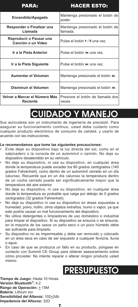 76PARA: HACER ESTO:Encendido/Apagado Mantenga presionado el botón de poder.Responder o Finalizar una LlamadaMantenga presionado el botón de llamada.Reproducir o Pausar una Canción o un Video Pulse el botón4/;una vez.Ir a la Pista Anterior Pulse el botón 9 una vez.Ir a la Pista Siguiente Pulse el botón : una vez.Aumentar el Volumen Mantenga presionado el botón :.Disminuir el Volumen Mantenga presionado el botón 9.Volver a Marcar el Número Más RecientePresione el botón de llamada dos veces.CUIDADO Y MANEJOSus auriculares son un instrumento de ingeniería de precisión. Para asegurar su funcionamiento continuo, usted debe cuidarlo como cualquier producto electrónico de consumo de calidad, y usarlo de acuerdo con las instrucciones.Le recomendamos que tome las siguientes precauciones:•  Evite dejar su dispositivo bajo  la  luz directa del sol, como en el salpicadero o la consola de un automóvil  o  camión.  No deje su dispositivo desatendido en su vehículo.•  No deje su dispositivo, ni use su dispositivo, en cualquier área donde la temperatura puede exceder los 60 grados centígrados (140 grados Fahrenheit), como dentro de un automóvil cerrado en un día caluroso. Recuerde que en un día caluroso la temperatura dentro de un coche cerrado puede ser significativamente mayor que la temperatura del aire exterior.•  No deje su dispositivo, ni use su dispositivo, en cualquier área donde la temperatura es probable que caiga por debajo de 0 grados centígrados (32 grados Fahrenheit).•  No deje su dispositivo ni use su dispositivo en áreas expuestas a humedad, polvo, hollín, otros objetos extraños, humo o vapor, ya que esto podría causar un mal funcionamiento del dispositivo.•  No utilice detergentes o limpiadores  de uso doméstico o industrial para limpiar el dispositivo. Si su dispositivo se ensucia o se ensucia, en la mayoría de los casos un paño seco o un poco húmedo debe ser suciente para limpiarlo.•  Su dispositivo no es impermeable y debe ser removido y colocado en un área seca en caso de ser expuesto a cualquier llovizna, lluvia o agua.•  En caso de que se produzca un fallo en  su producto, póngase en contacto con Summit CE Group para obtener asesoramiento sobre cómo proceder. No intente reparar o alterar ningún producto usted mismo.PRESUPUESTOTiempo de Juego: Hasta 10 HorasVersión Bluetooth®: 4.2Rango de Operación: &gt; 15MBatería: Lithium IonSensibilidad del Altavoz: 102+2dbImpedancia del Altavoz: 32Ω