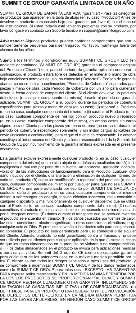 8SUMMIT CE GROUP GARANTÍA LIMITADA DE UN AÑOSUMMIT CE GROUP DE GARANTÍA LIMITADA (“garantía”) - Para las categorías de productos que aparecen en la tabla de abajo (en su caso, “Producto”) Antes de devolver el producto para servicio bajo esta garantía, por favor (i) leer el manual de instrucciones. Si usted todavía está teniendo problemas con su producto, por favor póngase en contacto con Soporte técnico en support@summitcegroup.comAdvertencia: Algunos productos pueden contener componentes que son lo suficientemente pequeños para ser tragado. Por  favor,  mantenga fuera del alcance de los niños.Sujeto a los términos y condiciones aquí,  SUMMIT CE GROUP LLC (en adelante denominado “SUMMIT CE GROUP”) garantiza al comprador original del Producto (“Cliente”) que, para el período de garantía aplicable enumeran a continuación, el producto estará libre de defectos en el material o mano de obra bajo condiciones normales de uso, no comercial (“Defectos”). Período de garantía abarca, como se indica a continuación, “Períodos de Cobertura” separados para piezas y mano de obra, cada Período de Cobertura por un año para comenzar desde la fecha original de compra del cliente. Si el cliente devuelve un producto defectuoso (o cualquier componente del mismo) durante el período de garantía aplicable, SUMMIT CE GROUP, a su opción, durante los períodos de cobertura especicados para piezas y mano de obra (en su caso): (i) reparará el Producto (o, en su caso, cualquier componente del mismo) o (ii) sustituir el Producto (o, en su caso, cualquier componente del mismo) con un producto nuevo o reparado (o, en su caso, cualquier componente del mismo), en ambos casos sin cargo alguno para el Cliente para las piezas y/o mano de obra (en su caso) durante el período de cobertura especicado solamente, y sin incluir cargos aplicables de envío (indicadas a continuación), para el que el cliente es responsable. Lo anterior constituye el único recurso del Cliente y la única responsabilidad de la Summit del Group de CE por incumplimiento de la garantía limitada expresada en el presente documento.Esta garantía excluye expresamente cualquier producto (o, en su caso, cualquier componente del mismo) que ha sido objeto de o defectos resultantes de: (A) toda negligencia o mal uso por parte de un cliente, un accidente, aplicación indebida, violación de las instrucciones de funcionamiento para el Producto, cualquier otro daño inducido por el cliente, o la alteración o eliminación de cualquier número de serie del producto; (B) cualquier modicación o reparación del producto (o, en su caso, cualquier componente del mismo) por cualquier parte que no sea SUMMIT CE GROUP o una parte autorizada por escrito por SUMMIT CE GROUP; (C) cualquier daño al producto (o, en su caso, cualquier componente del mismo) debido a sobrecargas de energía, tensión eléctrica incorrecta, mala conexión a cualquier dispositivo, o mal funcionamiento de cualquier dispositivo que se utiliza con el Producto (o, en su caso, cualquier componente del mismo); (D) daños cosméticos al producto (o, en su caso, cualquier componente del mismo) causada por el desgaste normal; (E) daños durante el transporte que se produce mientras el producto se encuentra en tránsito; (F) los daños causados   por fuentes de calor, luz solar, condiciones electromagnéticas, u otras condiciones climáticas; o (g) cualquier acto de Dios. El producto se vende a los clientes sólo para uso personal, no comercial. El producto no está garantizado para uso comercial o de alquiler del Cliente. Además, producto no está garantizado contra el fracaso, y no debe ser utilizado por los clientes para cualquier aplicación en la que (i) existe el riesgo de que los datos almacenados en el producto se violaron o no comprometidas, o (ii) los datos almacenados en el producto se invoca para aplicaciones médicas o para salvar  vidas. Summit del Group de CE exime  de cualquier garantía para cualquiera de los anteriores usos en la máxima medida permitida por la ley. El cliente asume todos los riesgos asociados a tales usos del producto, y se compromete a indemnizar SUMMIT CE GROUP de los daños reclamados contra la SUMMIT CE GROUP para tales usos. EXCEPTO LAS GARANTÍAS PARA expresa arriba mencionada Y EN LA MEDIDA MÁXIMA PERMITIDA POR LA LEY, LOS PRODUCTOS SE PROPORCIONAN “TAL CUAL”, Y SUMMIT CE GROUP RECHAZA CUALQUIER OTRA GARANTÍA, INCLUYENDO SIN LIMITACIÓN LAS GARANTÍAS IMPLÍCITAS (I) DE COMERCIALIZACIÓN, (II) DE FITNESS PARA UN PROPÓSITO PARTICULAR, O (III) DE NO VIOLACIÓN DE DERECHOS DE TERCEROS. EN LA  MEDIDA  MÁXIMA PERMITIDA POR LAS LEYES APLICABLES, EN NINGÚN CASO  SUMMIT CE GROUP 