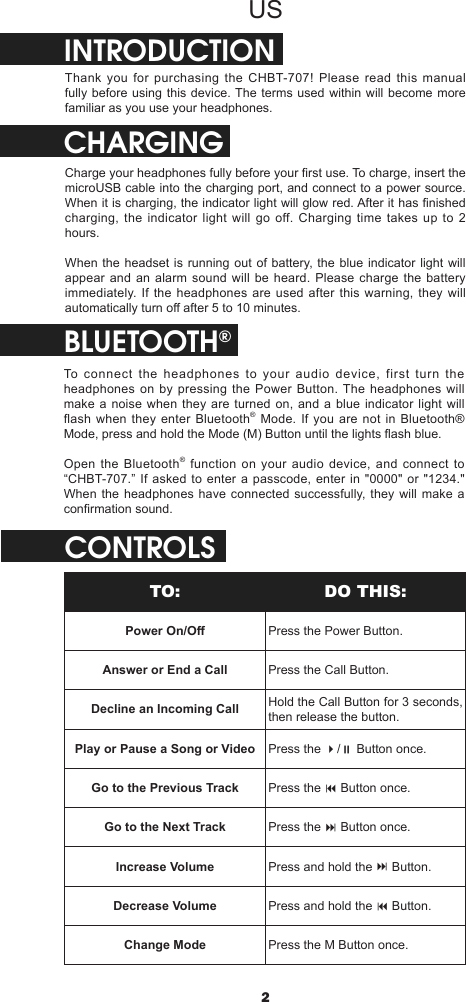 2USINTRODUCTIONThank you for purchasing the CHBT-707! Please read this manual fully before using this device. The terms used within will become more familiar as you use your headphones.CHARGINGCharge your headphones fully before your rst use. To charge, insert the microUSB cable into the charging port, and connect to a power source. When it is charging, the indicator light will glow red. After it has nished charging, the indicator light will go off. Charging time takes up to 2 hours.When the headset is running out of battery, the blue indicator light will appear and an alarm sound will be heard. Please charge the battery immediately. If the headphones are used after this warning, they will automatically turn o after 5 to 10 minutes.BLUETOOTH®To connect the headphones to your audio device, first turn the headphones on by pressing the Power Button. The headphones will make a noise when they are turned on, and a blue indicator light will flash when they enter Bluetooth® Mode. If you are not in Bluetooth® Mode, press and hold the Mode (M) Button until the lights ash blue.Open the Bluetooth® function on your audio device, and connect to “CHBT-707.”  If asked to  enter a passcode, enter in  &quot;0000&quot; or &quot;1234.&quot; When the headphones have connected successfully, they will make a conrmation sound.CONTROLSTO: DO THIS:Power On/O Press the Power Button.Answer or End a Call Press the Call Button.Decline an Incoming Call Hold the Call Button for 3 seconds, then release the button.Play or Pause a Song or Video Press the 4/; Button once.Go to the Previous Track Press the 9 Button once.Go to the Next Track Press the : Button once.Increase Volume Press and hold the : Button.Decrease Volume Press and hold the 9 Button.Change Mode Press the M Button once.
