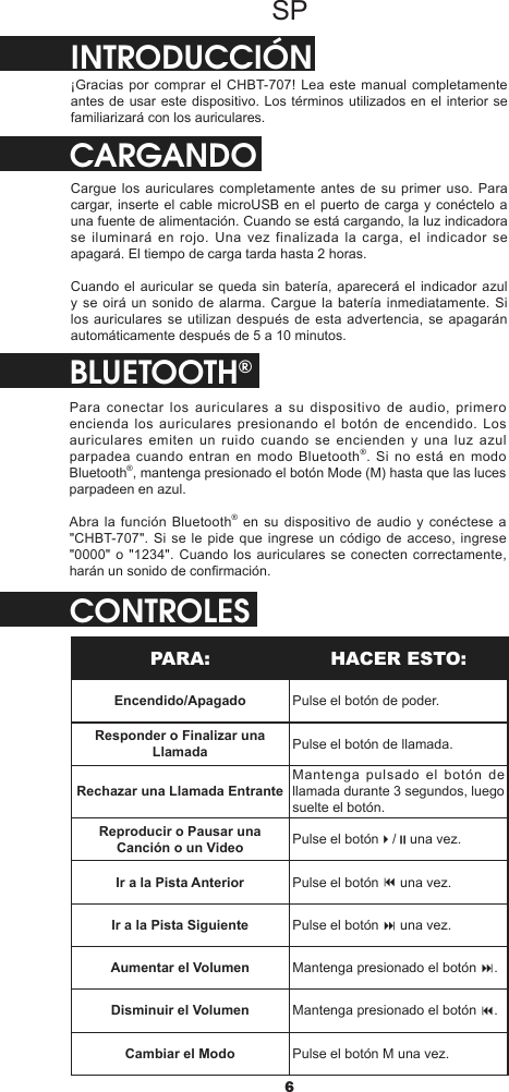 6SPINTRODUCCIÓN¡Gracias por comprar el CHBT-707! Lea este manual completamente antes de usar este dispositivo. Los términos utilizados en el interior se familiarizará con los auriculares.CARGANDOCargue los auriculares completamente antes de su primer uso. Para cargar, inserte el cable microUSB en el puerto de carga y conéctelo a una fuente de alimentación. Cuando se está cargando, la luz indicadora se iluminará en rojo. Una vez finalizada la carga, el indicador se apagará. El tiempo de carga tarda hasta 2 horas.Cuando el auricular se queda sin batería, aparecerá el indicador azul y se oirá un sonido de alarma. Cargue la batería inmediatamente. Si los auriculares se utilizan después de esta advertencia, se apagarán automáticamente después de 5 a 10 minutos.BLUETOOTH®Para conectar los auriculares a su dispositivo de audio, primero encienda los auriculares presionando el botón de encendido. Los auriculares emiten un ruido cuando se encienden y una luz azul parpadea cuando entran en modo Bluetooth®. Si no está en modo Bluetooth®, mantenga presionado el botón Mode (M) hasta que las luces parpadeen en azul.Abra la función Bluetooth® en su dispositivo de audio y conéctese a &quot;CHBT-707&quot;. Si se le pide que ingrese un código de acceso, ingrese &quot;0000&quot; o &quot;1234&quot;.  Cuando los auriculares  se conecten correctamente, harán un sonido de conrmación.CONTROLESPARA: HACER ESTO:Encendido/Apagado Pulse el botón de poder.Responder o Finalizar una Llamada Pulse el botón de llamada.Rechazar una Llamada EntranteMantenga pulsado el botón de llamada durante 3 segundos, luego suelte el botón.Reproducir o Pausar una Canción o un Video Pulse el botón4/;una vez.Ir a la Pista Anterior Pulse el botón 9 una vez.Ir a la Pista Siguiente Pulse el botón : una vez.Aumentar el Volumen Mantenga presionado el botón :.Disminuir el Volumen Mantenga presionado el botón 9.Cambiar el Modo Pulse el botón M una vez.