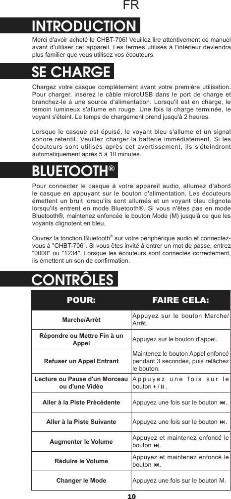 10FRINTRODUCTIONMerci d&apos;avoir acheté le CHBT-706! Veuillez lire attentivement ce manuel avant d&apos;utiliser cet appareil. Les termes utilisés à l&apos;intérieur deviendra plus familier que vous utilisez vos écouteurs.SE CHARGEChargez votre casque complètement avant votre première utilisation. Pour charger, insérez le câble microUSB dans le port de charge et branchez-le à une source d&apos;alimentation. Lorsqu&apos;il est en charge, le témoin lumineux s&apos;allume en rouge. Une fois la charge terminée, le voyant s&apos;éteint. Le temps de chargement prend jusqu&apos;à 2 heures.Lorsque le casque est épuisé, le voyant bleu s&apos;allume et un signal sonore retentit. Veuillez charger la batterie immédiatement. Si les écouteurs sont utilisés après cet avertissement, ils s&apos;éteindront automatiquement après 5 à 10 minutes.BLUETOOTH®Pour connecter le casque à votre appareil audio, allumez d&apos;abord le casque en appuyant sur le bouton d&apos;alimentation. Les écouteurs émettent un bruit lorsqu&apos;ils sont allumés et un voyant bleu clignote lorsqu&apos;ils entrent en mode Bluetooth®. Si vous n&apos;êtes pas en mode Bluetooth®, maintenez enfoncée le bouton Mode (M) jusqu&apos;à ce que les voyants clignotent en bleu.Ouvrez la fonction Bluetooth® sur votre périphérique audio et connectez-vous à &quot;CHBT-706&quot;. Si vous êtes invité à entrer un mot de passe, entrez &quot;0000&quot; ou  &quot;1234&quot;. Lorsque  les écouteurs sont connectés correctement, ils émettent un son de conrmation.CONTRÔLESPOUR: FAIRE CELA:Marche/Arrêt Appuyez sur le bouton Marche/Arrêt.Répondre ou Mettre Fin à un Appel Appuyez sur le bouton d&apos;appel.Refuser un Appel EntrantMaintenez le bouton Appel enfoncé pendant 3 secondes, puis relâchez le bouton.Lecture ou Pause d&apos;un Morceau ou d&apos;une VidéoAppuyez une fois sur le bouton4/;.Aller à la Piste Précédente Appuyez une fois sur le bouton 9.Aller à la Piste Suivante Appuyez une fois sur le bouton :.Augmenter le Volume Appuyez et maintenez enfoncé le bouton :.Réduire le Volume Appuyez et maintenez enfoncé le bouton 9.Changer le Mode Appuyez une fois sur le bouton M.