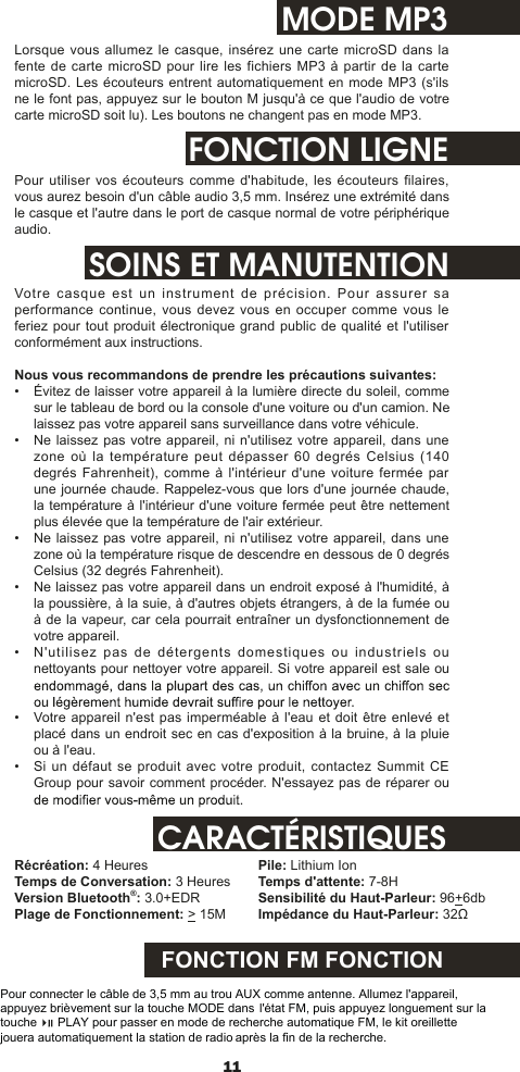 11MODE MP3Lorsque vous allumez le casque,  insérez une carte  microSD dans la fente de carte microSD pour lire les fichiers MP3  à partir de la carte microSD. Les écouteurs entrent automatiquement en mode MP3 (s&apos;ils ne le font pas, appuyez sur le bouton M jusqu&apos;à ce que l&apos;audio de votre carte microSD soit lu). Les boutons ne changent pas en mode MP3.FONCTION LIGNEPour utiliser  vos écouteurs comme d&apos;habitude, les écouteurs filaires, vous aurez besoin d&apos;un câble audio 3,5 mm. Insérez une extrémité dans le casque et l&apos;autre dans le port de casque normal de votre périphérique audio.SOINS ET MANUTENTIONVotre  casque est un instrument de précision.  Pour assurer  sa performance continue, vous devez vous en occuper comme vous  le feriez pour tout produit électronique grand public de qualité et l&apos;utiliser conformément aux instructions. Nous vous recommandons de prendre les précautions suivantes:•  Évitez de laisser votre appareil à la lumière directe du soleil, comme sur le tableau de bord ou la console d&apos;une voiture ou d&apos;un camion. Ne laissez pas votre appareil sans surveillance dans votre véhicule.•  Ne laissez pas votre appareil, ni n&apos;utilisez  votre appareil, dans une zone où la température peut dépasser 60 degrés Celsius  (140 degrés Fahrenheit),  comme à l&apos;intérieur d&apos;une  voiture  fermée par une journée chaude. Rappelez-vous que lors d&apos;une journée chaude, la température à l&apos;intérieur d&apos;une voiture fermée peut être nettement plus élevée que la température de l&apos;air extérieur.•  Ne laissez pas votre appareil, ni n&apos;utilisez  votre appareil, dans une zone où la température risque de descendre en dessous de 0 degrés Celsius (32 degrés Fahrenheit).•  Ne laissez pas votre appareil dans un endroit exposé à l&apos;humidité, à la poussière, à la suie, à d&apos;autres objets étrangers, à de la fumée ou à de la vapeur, car cela pourrait entraîner un dysfonctionnement de votre appareil.•  N&apos;utilisez pas de détergents domestiques ou industriels  ou nettoyants pour nettoyer votre appareil. Si votre appareil est sale ou •  Votre appareil n&apos;est pas imperméable  à l&apos;eau et doit être enlevé et placé dans un endroit sec en cas d&apos;exposition à la bruine, à la pluie ou à l&apos;eau.•  Si un défaut se produit avec votre produit, contactez Summit CE Group pour savoir comment procéder. N&apos;essayez pas de réparer ou CARACTÉRISTIQUESRécréation: 4 HeuresTemps de Conversation: 3 HeuresVersion Bluetooth®: 3.0+EDRPlage de Fonctionnement: &gt; 15MPile: Lithium IonTemps d&apos;attente: 7-8HSensibilité du Haut-Parleur: 96+6dbImpédance du Haut-Parleur: 32ΩFONCTION FM FONCTIONPour connecter le câble de 3,5 mm au trou AUX comme antenne. Allumez l&apos;appareil, appuyez brièvement sur la touche MODE dans l&apos;état FM, puis appuyez longuement sur la touche      PLAY pour passer en mode de recherche automatique FM, le kit oreillette jouera automatiquement la station de radio après la fin de la recherche.