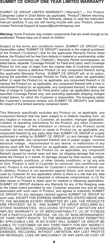 4SUMMIT CE GROUP ONE YEAR LIMITED WARRANTYSUMMIT CE  GROUP LIMITED WARRANTY  (“Warranty”) ― For Product Categories Listed in Chart Below (as applicable, “Product”) Before returning your Product for service under this Warranty, please (i) read the instruction manual carefully. If you are still having trouble with your Product, please contact Technical Support at support@summitcegroup.comWarning: Some Products may contain components that are small enough to be swallowed. Please keep out of reach of children.Subject to the terms and conditions herein, SUMMIT CE GROUP LLC (hereinafter called “SUMMIT CE GROUP”) warrants to the original purchaser of the Product (“Customer”) that for the applicable Warranty Period listed below, the Product will be free from defects in material or workmanship under normal, non-commercial use (“Defects”). Warranty Period encompasses, as listed below, separate “Coverage Periods” for Parts and Labor, each Coverage Period for one year, to begin from the original date of Customer purchase. If Customer returns a defective Product (or any component thereof) during the applicable Warranty Period,  SUMMIT CE GROUP will, at its option, during the specied Coverage Periods for Parts and Labor (as applicable) either: (i) repair the Product (or, as applicable, any component thereof) or (ii) replace the Product (or, as applicable, any component thereof) with a new or refurbished Product (or, as applicable, any component thereof), in either case free of charge to Customer for Parts and/or Labor (as applicable) during the specied Coverage Period only, and excluding applicable shipping charges (noted below), for which the Customer is responsible. The foregoing states the Customer’s exclusive remedy and SUMMIT CE GROUP’s sole liability for breach of the limited warranty contained herein.This Warranty specifically excludes any Product (or, as applicable, any component thereof) that has been subject to or Defects resulting from: (a) any neglect or misuse by a Customer, an accident, improper application, violation of operating instructions for the Product, any other Customer-induced damage, or the alteration or removal of any Product serial number; (b) any modification or repair to Product (or, as applicable, any component thereof) by any party other than SUMMIT CE GROUP or a party authorized in writing by SUMMIT CE GROUP; (c) any damage to Product (or, as applicable, any component thereof) due to power surges, incorrect electrical voltage,  misconnection to any device, or malfunction of any device used with the Product (or, as applicable, any component thereof); (d) cosmetic damage to the Product (or, as applicable, any component thereof) caused by normal wear and tear; (e) shipping damage that occurs while the Product is in transit; (f) damage caused by heat sources, sunlight, electromagnetic conditions, or other climatic conditions; or (g) any acts of God. Product is sold to Customer for personal, non-commercial use only. Product is not warranted for Customer’s commercial or rental use.  In addition, Product is not warranted against failure, and should not be used by Customer for any application where (i) there is a risk that any data stored on Product will be breached or otherwise compromised, or (ii) the data stored on Product is relied upon for medical or lifesaving applications.  SUMMIT CE GROUP disclaims any Warranty for any of the foregoing uses to the fullest extent permitted by law. Customer assumes any and all risks associated with such uses of Product, and agrees to indemnify SUMMIT CE GROUP for any damages claimed against SUMMIT CE GROUP for such uses. EXCEPT FOR EXPRESS WARRANTIES STATED ABOVE AND TO THE MAXIMUM EXTENT PERMITTED BY LAW, THE PRODUCTS ARE PROVIDED “AS IS”, AND SUMMIT CE GROUP DISCLAIMS ALL OTHER WARRANTIES, INCLUDING WITHOUT LIMITATION ANY IMPLIED WARRANTY (I) OF MERCHANTABILITY, (II) OF FITNESS FOR A PARTICULAR PURPOSE, OR (III) OF NON-INFRINGEMENT OF THIRD PARTY RIGHTS. TO THE MAXIMUM EXTENT PERMITTED BY APPLICABLE LAW, IN NO EVENT WILL SUMMIT CE GROUP BE LIABLE TO CUSTOMER OR ANY THIRD PARTY FOR ANY INDIRECT, SPECIAL, INCIDENTAL, CONSEQUENTIAL, EXEMPLARY OR PUNITIVE DAMAGES, INCLUDING, WITHOUT LIMITATION, ANY LOST PROFITS OR REVENUES, LOSS OR INACCURACY OF ANY DATA OR COST OF 