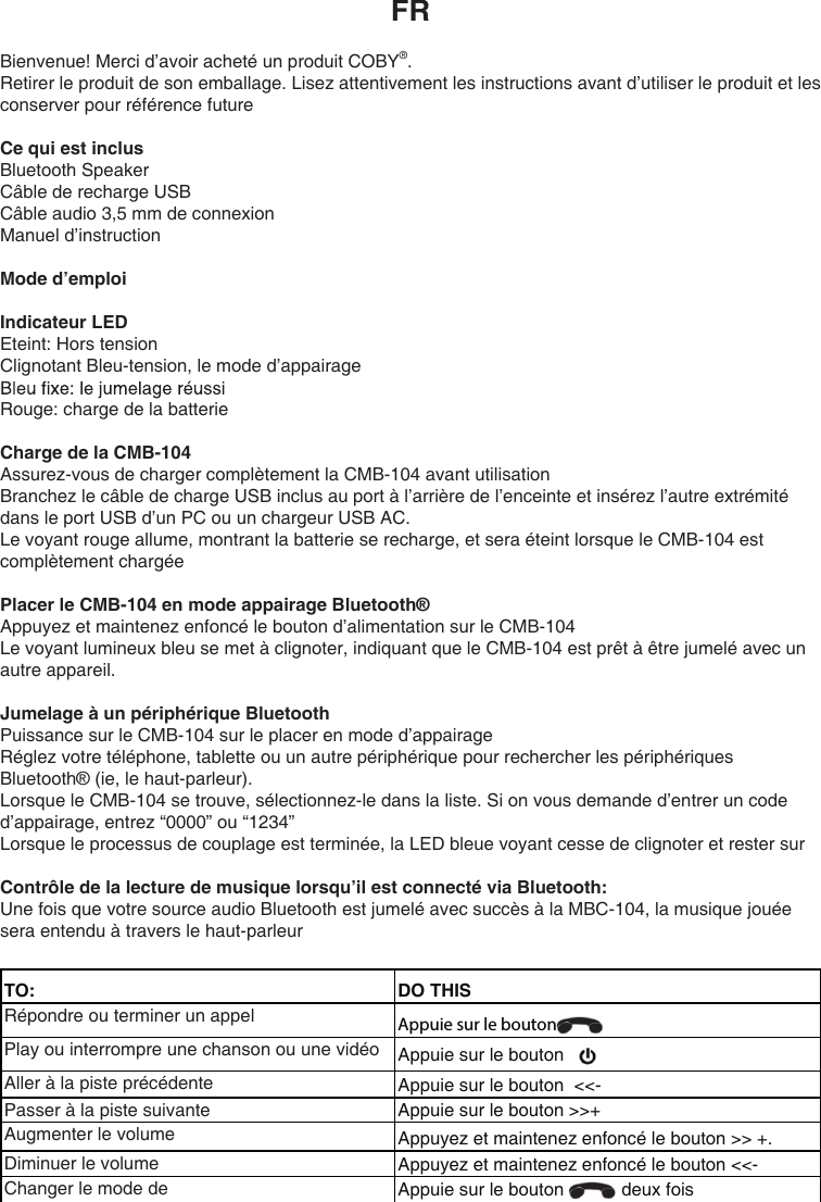 FRBienvenue! Merci d’avoir acheté un produit COBY®.Retirer le produit de son emballage. Lisez attentivement les instructions avant d’utiliser le produit et les conserver pour référence future Ce qui est inclusBluetooth SpeakerCâble de recharge USBCâble audio 3,5 mm de connexionManuel d’instructionMode d’emploiIndicateur LEDEteint: Hors tensionClignotant Bleu-tension, le mode d’appairageRouge: charge de la batterieCharge de la CMB-104Assurez-vous de charger complètement la CMB-104 avant utilisationBranchez le câble de charge USB inclus au port à l’arrière de l’enceinte et insérez l’autre extrémité dans le port USB d’un PC ou un chargeur USB AC.Le voyant rouge allume, montrant la batterie se recharge, et sera éteint lorsque le CMB-104 est complètement chargéePlacer le CMB-104 en mode appairage Bluetooth® Appuyez et maintenez enfoncé le bouton d’alimentation sur le CMB-104Le voyant lumineux bleu se met à clignoter, indiquant que le CMB-104 est prêt à être jumelé avec un autre appareil.Jumelage à un périphérique Bluetooth Puissance sur le CMB-104 sur le placer en mode d’appairageRéglez votre téléphone, tablette ou un autre périphérique pour rechercher les périphériques Bluetooth® (ie, le haut-parleur).Lorsque le CMB-104 se trouve, sélectionnez-le dans la liste. Si on vous demande d’entrer un code d’appairage, entrez “0000” ou “1234”Lorsque le processus de couplage est terminée, la LED bleue voyant cesse de clignoter et rester surContrôle de la lecture de musique lorsqu’il est connecté via Bluetooth:Une fois que votre source audio Bluetooth est jumelé avec succès à la MBC-104, la musique jouée sera entendu à travers le haut-parleurTO: DO THISRépondre ou terminer un appel Appuie sur le bouton Play ou interrompre une chanson ou une vidéo Appuie sur le bouton Aller à la piste précédente Appuie sur le bouton  &lt;&lt;- Passer à la piste suivante Appuie sur le bouton &gt;&gt;+  Augmenter le volume Appuyez et maintenez enfoncé le bouton &gt;&gt; +.Diminuer le volume Appuyez et maintenez enfoncé le bouton &lt;&lt;-  Changer le mode de Appuie sur le bouton   deux fois