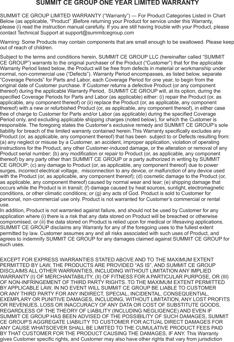 SUMMIT CE GROUP ONE YEAR LIMITED WARRANTYSUMMIT CE GROUP LIMITED WARRANTY (“Warranty”) ― For Product Categories Listed in Chart Below (as applicable, “Product” )Before returning your Product for service under this Warranty, please (i) read the instruction manual carefully. If you are still having trouble with your Product, please contact Technical Support at support@summitcegroup.comWarning: Some Products may contain components that are small enough to be swallowed. Please keep out of reach of children.Subject to the terms and conditions herein, SUMMIT CE GROUP LLC (hereinafter called “SUMMIT CE GROUP”) warrants to the original purchaser of the Product (“Customer”) that for the applicable Warranty Period listed below, the Product will be free from defects in material or workmanship under normal, non-commercial use (“Defects”). Warranty Period encompasses, as listed below, separate “Coverage Periods” for Parts and Labor, each Coverage Period for one year, to begin from the original date of Customer purchase. If Customer returns a defective Product (or any component thereof) during the applicable Warranty Period,  SUMMIT CE GROUP will, at its option, during the specied Coverage Periods for Parts and Labor (as applicable) either: (i) repair the Product (or, as applicable, any component thereof) or (ii) replace the Product (or, as applicable, any component thereof) with a new or refurbished Product (or, as applicable, any component thereof), in either case free of charge to Customer for Parts and/or Labor (as applicable) during the specied Coverage Period only, and excluding applicable shipping charges (noted below), for which the Customer is responsible. The foregoing states the Customer’s exclusive remedy and SUMMIT CE GROUP’s sole liability for breach of the limited warranty contained herein.This Warranty specically excludes any Product (or, as applicable, any component thereof) that has been  subject to or Defects resulting from: (a) any neglect or misuse by a Customer, an accident, improper application, violation of operating instructions for the Product, any other Customer-induced damage, or the alteration or removal of any Product serial number; (b) any modication or repair to Product (or, as applicable, any component thereof) by any party other than SUMMIT CE GROUP or a party authorized in writing by SUMMIT CE GROUP; (c) any damage to Product (or, as applicable, any component thereof) due to power surges, incorrect electrical voltage,  misconnection to any device, or malfunction of any device used with the Product (or, as applicable, any component thereof); (d) cosmetic damage to the Product (or, as applicable, any component thereof) caused by normal wear and tear; (e) shipping damage that occurs while the Product is in transit; (f) damage caused by heat sources, sunlight, electromagnetic conditions, or other climatic conditions; or (g) any acts of God. Product is sold to Customer for personal, non-commercial use only. Product is not warranted for Customer’s commercial or rental use.  In addition, Product is not warranted against failure, and should not be used by Customer for any application where (i) there is a risk that any data stored on Product will be breached or otherwise compromised, or (ii) the data stored on Product is relied upon for medical or lifesaving applications.  SUMMIT CE GROUP disclaims any Warranty for any of the foregoing uses to the fullest extent permitted by law. Customer assumes any and all risks associated with such uses of Product, and agrees to indemnify SUMMIT CE GROUP for any damages claimed against SUMMIT CE GROUP for such uses. EXCEPT FOR EXPRESS WARRANTIES STATED ABOVE AND TO THE MAXIMUM EXTENT PERMITTED BY LAW, THE PRODUCTS ARE PROVIDED “AS IS”, AND SUMMIT CE GROUP DISCLAIMS ALL OTHER WARRANTIES, INCLUDING WITHOUT LIMITATION ANY IMPLIED WARRANTY (I) OF MERCHANTABILITY, (II) OF FITNESS FOR A PARTICULAR PURPOSE, OR (III) OF NON-INFRINGEMENT OF THIRD PARTY RIGHTS. TO THE MAXIMUM EXTENT PERMITTED BY APPLICABLE LAW, IN NO EVENT WILL SUMMIT CE GROUP BE LIABLE TO CUSTOMER OR ANY THIRD PARTY FOR ANY INDIRECT, SPECIAL, INCIDENTAL, CONSEQUENTIAL, EXEMPLARY OR PUNITIVE DAMAGES, INCLUDING, WITHOUT LIMITATION, ANY LOST PROFITS OR REVENUES, LOSS OR INACCURACY OF ANY DATA OR COST OF SUBSTITUTE GOODS, REGARDLESS OF THE THEORY OF LIABILITY (INCLUDING NEGLIGENCE) AND EVEN IF SUMMIT CE GROUP HAS BEEN ADVISED OF THE POSSIBILITY OF SUCH DAMAGES, SUMMIT CE GROUP’S AGGREGATE LIABILITY TO CUSTOMER FOR ACTUAL DIRECT DAMAGES FOR ANY CAUSE WHATSOEVER SHALL BE LIMITED TO THE CUMULATIVE PRODUCT FEES PAID BY THAT CUSTOMER FOR THE PRODUCT CAUSING THE DAMAGES, IF ANY. This Warranty gives Customer specic rights, and Customer may also have other rights that vary from jurisdiction 