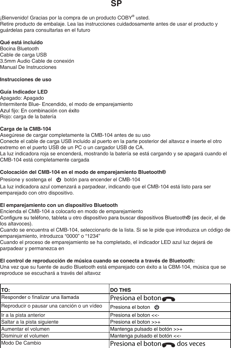 SP¡Bienvenido! Gracias por la compra de un producto COBY® usted.Retire producto de embalaje. Lea las instrucciones cuidadosamente antes de usar el producto y guárdelas para consultarlas en el futuroQué está incluidoBocina BluetoothCable de carga USB3.5mm Audio Cable de conexiónManual De InstruccionesInstrucciones de usoGuía Indicador LEDApagado: ApagadoIntermitente Blue- Encendido, el modo de emparejamientoRojo: carga de la bateríaCarga de la CMB-104Asegúrese de cargar completamente la CMB-104 antes de su usoConecte el cable de carga USB incluido al puerto en la parte posterior del altavoz e inserte el otro extremo en el puerto USB de un PC o un cargador USB de CA.La luz indicadora roja se encenderá, mostrando la batería se está cargando y se apagará cuando el CMB-104 está completamente cargadaColocación del CMB-104 en el modo de emparejamiento Bluetooth®Presione y sostenga el   botón para encender el CMB-104La luz indicadora azul comenzará a parpadear, indicando que el CMB-104 está listo para ser emparejado con otro dispositivo.El emparejamiento con un dispositivo BluetoothEncienda el CMB-104 a colocarlo en modo de emparejamientolos altavoces).Cuando se encuentra el CMB-104, seleccionarlo de la lista. Si se le pide que introduzca un código de emparejamiento, introduzca “0000” o “1234”Cuando el proceso de emparejamiento se ha completado, el indicador LED azul luz dejará de parpadear y permanezca enEl control de reproducción de música cuando se conecta a través de Bluetooth:Una vez que su fuente de audio Bluetooth está emparejado con éxito a la CBM-104, música que se reproduce se escuchará a través del altavozTO: DO THISPresiona el boton Reproducir o pausar una canción o un vídeo Presiona el boton Ir a la pista anterior Presiona el boton &lt;&lt;- Saltar a la pista siguiente Presiona el boton &gt;&gt;+  Aumentar el volumen Mantenga pulsado el botón &gt;&gt;+  Disminuir el volumen Mantenga pulsado el botón &lt;&lt;-  Modo De Cambio Presiona el boton   dos veces