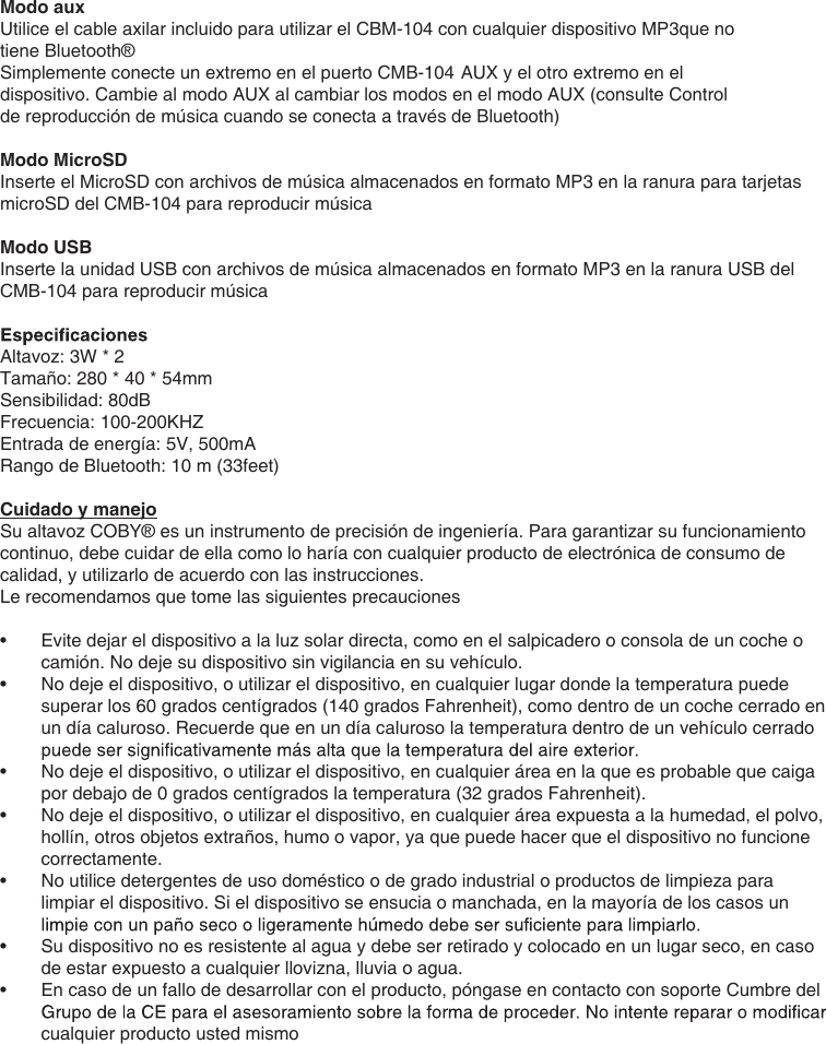 Modo aux Utilice el cable axilar incluido para utilizar el CBM-104 con cualquier dispositivo MP3que no tiene Bluetooth® Simplemente conecte un extremo en el puerto CMB-104 AUX y el otro extremo en el dispositivo. Cambie al modo AUX al cambiar los modos en el modo AUX (consulte Control de reproducción de música cuando se conecta a través de Bluetooth)Modo MicroSDInserte el MicroSD con archivos de música almacenados en formato MP3 en la ranura para tarjetas microSD del CMB-104 para reproducir músicaModo USBInserte la unidad USB con archivos de música almacenados en formato MP3 en la ranura USB del CMB-104 para reproducir músicaAltavoz: 3W * 2Tamaño: 280 * 40 * 54mmSensibilidad: 80dBFrecuencia: 100-200KHZEntrada de energía: 5V, 500mARango de Bluetooth: 10 m (33feet)Cuidado y manejoSu altavoz COBY® es un instrumento de precisión de ingeniería. Para garantizar su funcionamiento continuo, debe cuidar de ella como lo haría con cualquier producto de electrónica de consumo de calidad, y utilizarlo de acuerdo con las instrucciones.Le recomendamos que tome las siguientes precauciones•  Evite dejar el dispositivo a la luz solar directa, como en el salpicadero o consola de un coche o camión. No deje su dispositivo sin vigilancia en su vehículo.•  No deje el dispositivo, o utilizar el dispositivo, en cualquier lugar donde la temperatura puede superar los 60 grados centígrados (140 grados Fahrenheit), como dentro de un coche cerrado en un día caluroso. Recuerde que en un día caluroso la temperatura dentro de un vehículo cerrado •  No deje el dispositivo, o utilizar el dispositivo, en cualquier área en la que es probable que caiga por debajo de 0 grados centígrados la temperatura (32 grados Fahrenheit).•  No deje el dispositivo, o utilizar el dispositivo, en cualquier área expuesta a la humedad, el polvo, hollín, otros objetos extraños, humo o vapor, ya que puede hacer que el dispositivo no funcione correctamente.•  No utilice detergentes de uso doméstico o de grado industrial o productos de limpieza para limpiar el dispositivo. Si el dispositivo se ensucia o manchada, en la mayoría de los casos un •  Su dispositivo no es resistente al agua y debe ser retirado y colocado en un lugar seco, en caso de estar expuesto a cualquier llovizna, lluvia o agua.•  En caso de un fallo de desarrollar con el producto, póngase en contacto con soporte Cumbre del cualquier producto usted mismo