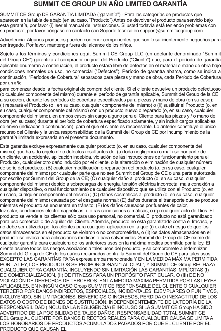 SUMMIT CE GROUP UN AÑO LIMITED GARANTÍASUMMIT CE Group DE GARANTÍA LIMITADA (“garantía”) - Para las categorías de productos que aparecen en la tabla de abajo (en su caso, “Producto”) Antes de devolver el producto para servicio bajo esta garantía, por favor (i) leer el manual de instrucciones. Si usted todavía está teniendo problemas con su producto, por favor póngase en contacto con Soporte técnico en support@summitcegroup.comAdvertencia: Algunos productos pueden contener componentes que son lo sucientemente pequeños para ser tragado. Por favor, mantenga fuera del alcance de los niños.Sujeto a los términos y condiciones aquí, Summit CE Group LLC (en adelante denominado “Summit del Group CE”) garantiza al comprador original del Producto (“Cliente”) que, para el período de garantía aplicable enumeran a continuación, el producto estará libre de defectos en el material o mano de obra bajo condiciones normales de uso, no comercial (“Defectos”). Período de garantía abarca, como se indica a continuación, “Períodos de Cobertura” separados para piezas y mano de obra, cada Período de Cobertura por un añopara comenzar desde la fecha original de compra del cliente. Si el cliente devuelve un producto defectuoso (o cualquier componente del mismo) durante el período de garantía aplicable, Summit del Group de la CE, a su opción, durante los períodos de cobertura especicados para piezas y mano de obra (en su caso): (i) reparará el Producto (o , en su caso, cualquier componente del mismo) o (ii) sustituir el Producto (o, en su caso, cualquier componente del mismo) con un producto nuevo o reparado (o, en su caso, cualquier componente del mismo), en ambos casos sin cargo alguno para el Cliente para las piezas y / o mano de obra (en su caso) durante el período de cobertura especicado solamente, y sin incluir cargos aplicables de envío (indicadas a continuación), para el que el cliente es responsable. Lo anterior constituye el único recurso del Cliente y la única responsabilidad de la Summit del Group de CE por incumplimiento de la garantía limitada expresada en el presente documento.Esta garantía excluye expresamente cualquier producto (o, en su caso, cualquier componente del mismo) que ha sido objeto de o defectos resultantes de: (a) toda negligencia o mal uso por parte de un cliente, un accidente, aplicación indebida, violación de las instrucciones de funcionamiento para el Producto , cualquier otro daño inducido por el cliente, o la alteración o eliminación de cualquier número de serie del producto; (B) cualquier modicación o reparación del producto (o, en su caso, cualquier componente del mismo) por cualquier parte que no sea Summit del Group de CE o una parte autorizada por escrito por Summit del Group de la CE; (C) cualquier daño al producto (o, en su caso, cualquier componente del mismo) debido a sobrecargas de energía, tensión eléctrica incorrecta, mala conexión a cualquier dispositivo, o mal funcionamiento de cualquier dispositivo que se utiliza con el Producto (o, en su caso, cualquier componente del mismo) ; (D) daños cosméticos al producto (o, en su caso, cualquier componente del mismo) causada por el desgaste normal; (E) daños durante el transporte que se produce mientras el producto se encuentra en tránsito; (F) los daños causados   por fuentes de calor,  luz solar, condiciones electromagnéticas, u otras condiciones climáticas; o (g) cualquier acto de Dios. El producto se vende a los clientes sólo para uso personal, no comercial. El producto no está garantizado para uso comercial o de alquiler del Cliente. Además, producto no está garantizado contra el fracaso, y no debe ser utilizado por los clientes para cualquier aplicación en la que (i) existe el riesgo de que los datos almacenados en el producto se violaron o no comprometidas, o (ii) los datos almacenados en el producto se invoca para aplicaciones médicas o para salvar vidas. Summit del Group de CE exime de cualquier garantía para cualquiera de los anteriores usos en la máxima medida permitida por la ley. El cliente asume todos los riesgos asociados a tales usos del producto, y se compromete a indemnizar Summit del Group de CE de los daños reclamados contra la Summit del Group de CE para tales usos. EXCEPTO LAS GARANTÍAS PARA expresa arriba mencionada Y EN LA MEDIDA MÁXIMA PERMITIDA POR LA LEY, LOS PRODUCTOS SE PROPORCIONAN “TAL CUAL”, Y SUMMIT CE Group RECHAZA CUALQUIER OTRA GARANTÍA, INCLUYENDO SIN LIMITACIÓN LAS GARANTÍAS IMPLÍCITAS (I) DE COMERCIALIZACIÓN, (II) DE FITNESS PARA UN PROPÓSITO PARTICULAR, O (III) DE NO VIOLACIÓN DE DERECHOS DE TERCEROS. EN LA MEDIDA MÁXIMA PERMITIDA POR LAS LEYES APLICABLES, EN NINGÚN CASO Group SUMMIT CE RESPONSABLE DEL CLIENTE O CUALQUIER TERCERO POR DAÑOS INDIRECTOS, ESPECIALES, INCIDENTALES, EJEMPLARES O PUNITIVOS, INCLUYENDO, SIN LIMITACIONES, BENEFICIOS O INGRESOS, PÉRDIDA O INEXACTITUD DE LOS DATOS O COSTO DE BIENES DE SUSTITUCIÓN, INDEPENDIENTEMENTE DE LA TEORÍA DE LA RESPONSABILIDAD (INCLUIDA LA NEGLIGENCIA) E INCLUSO SI LA SUMMIT CE Group HA SIDO ADVERTIDO DE LA POSIBILIDAD DE TALES DAÑOS, RESPONSABILIDAD TOTAL SUMMIT CE DEL Group AL CLIENTE POR DAÑOS DIRECTOS REALES PARA CUALQUIER CAUSA SE LIMITA A LOS HONORARIOS DE PRODUCTOS ACUMULADOS PAGADOS POR QUE EL CLIENTE POR EL PRODUCTO QUE CAUSAN EL