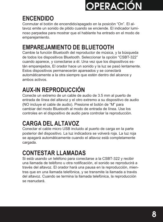 OPERACIÓNENCENDIDOConmutar el botón de encendido/apagado en la posición “On”. El al-tavoz emite un sonido de pitido cuando se enciende. El indicador lumi-noso parpadea para mostrar que el hablante ha entrado en el modo de emparejamiento.EMPAREJAMIENTO DE BLUETOOTHCambie la función Bluetooth del reproductor de música, y la búsqueda de todos los dispositivos Bluetooth. Seleccionar la opción “CSBT-322” cuando aparece, y conectarse a él. Una vez que los dispositivos es-tán emparejados, El orador hace un sonido y la luz se pasó lentamente.Estos dispositivos permanecerán apareados y se conectaráautomáticamente a la otra siempre que estén dentro del alcance y ambos activos.AUX-IN REPRODUCCIÓNConecte un extremo de un cable de audio de 3.5 mm al puerto de entrada de línea del altavoz y el otro extremo a su dispositivo de audio (NO incluye el cable de audio). Presione el botón de “M” para cambiar del modo Bluetooth al modo de entrada de línea. Use los controles en el dispositivo de audio para controlar la reproducción.CARGA DEL ALTAVOZConectar el cable micro USB incluido al puerto de carga en la parte posterior del dispositivo. La luz indicadora se volverá roja. La luz roja se apagará automáticamente cuando el altavoz está completamente cargada.CONTESTAR LLAMADASSi está usando un teléfono para conectarse a la CSBT-322 y recibir una llamada de teléfono u otra notificación, el sonido se reproducirá a través del altavoz. El orador hará una pausa en la reproducción, mien-tras que en una llamada telefónica, y se transmite la llamada a través del altavoz. Cuando se termina la llamada telefónica, la reproducción se reanudará.8