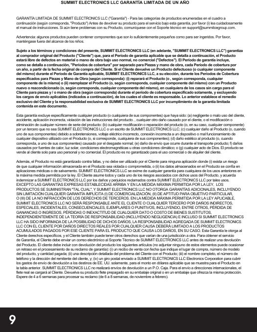 9GARANTÍA LIMITADA DE SUMMIT ELECTRONICS LLC (&quot;Garantía&quot;) - Para las categorías de productos enumeradas en el cuadro a continuación (según corresponda, &quot;Producto&quot;) Antes de devolver su producto para el servicio bajo esta garantía, por favor (i) lea cuidadosamente el manual de instrucciones. Si aún tiene problemas con su Producto, comuníquese con el Soporte técnico en support@summitcegroup.com.Advertencia: algunos productos pueden contener componentes que son lo suficientemente pequeños como para ser ingeridos. Por favor, manténgase fuera del alcance de los niños.Sujeto a los términos y condiciones del presente, SUMMIT ELECTRONICS LLC (en adelante, &quot;SUMMIT ELECTRONICS LLC&quot;) garantiza al comprador original del Producto (&quot;Cliente&quot;) que, para el Período de garantía aplicable que se detalla a continuación, el Producto estará libre de defectos en material o mano de obra bajo uso normal, no comercial (&quot;Defectos&quot;). El Período de garantía incluye, como se detalla a continuación, &quot;Períodos de cobertura&quot; por separado para Piezas y mano de obra, cada Período de cobertura por un año, a partir de la fecha original de compra del Cliente. Si el Cliente devuelve un Producto defectuoso (o cualquier componente del mismo) durante el Período de Garantía aplicable, SUMMIT ELECTRONICS LLC, a su elección, durante los Períodos de Cobertura especificados para Piezas y Mano de Obra (según corresponda): (i) reparará el Producto (o , según corresponda, cualquier componente de la misma) o (ii) reemplazar el Producto (o, según corresponda, cualquier componente del mismo) con un Producto nuevo o reacondicionado (o, según corresponda, cualquier componente del mismo), en cualquiera de los casos sin cargo para el Cliente para piezas y / o mano de obra (según corresponda) durante el período de cobertura especificado solamente, y excluyendo los cargos de envío aplicables (indicados a continuación), de los cuales el cliente es responsable. Lo anterior establece el remedio exclusivo del Cliente y la responsabilidad exclusiva de SUMMIT ELECTRONICS LLC por incumplimiento de la garantía limitada contenida en este documento.Esta garantía excluye específicamente cualquier producto (o cualquiera de sus componentes) que haya sido: (a) negligente o malo uso del cliente, accidente, aplicación incorrecta, violación de las instrucciones del producto. , cualquier otro daño causado por el cliente, o el modificación o eliminación de cualquier número de serie del producto: (b) cualquier modificación o reparación del producto (o, en su caso, cualquier componente) por un tercero que no sea SUMMIT ELECTRONICS LLC o un escrito de SUMMIT ELECTRONICS LLC; (c) cualquier daño al Producto (o, cuandouno de sus componentes) debido a sobretensiones, voltaje eléctrico incorrecto, conexión incorrecta a un dispositivo o mal funcionamiento de cualquier dispositivo utilizado con el Producto (o, si corresponde, cualquiera de sus componentes); (d) daño estético al producto (o, cuando corresponda, a uno de sus componentes) causado por el desgaste normal; (e) daño de envío que ocurre durante el transporte producto; f) daños causados   por fuentes de calor, luz solar, condiciones electromagnéticas u otras condiciones climático; o (g) cualquier acto de Dios. El producto se vende al cliente solo para uso personal y no comercial. El producto es no garantizado para el uso comercial o de alquiler del cliente.Además, el Producto no está garantizado contra fallas, y no debe ser utilizado por el Cliente para ninguna aplicación donde (i) exista un riesgo de que cualquier información almacenada en el Producto sea violada o comprometida, o (ii) los datos almacenados en el Producto se confía en aplicaciones médicas o de salvamento. SUMMIT ELECTRONICS LLC se exime de cualquier garantía para cualquiera de los usos anteriores en la máxima medida permitida por la ley. El Cliente asume todos y cada uno de los riesgos asociados con dichos usos del Producto, y acuerda indemnizar a SUMMIT ELECTRONICS LLC por los daños y perjuicios reclamados contra SUMMIT ELECTRONICS LLC por tales usos. EXCEPTO LAS GARANTÍAS EXPRESAS ESTABLECIDAS ARRIBA Y EN LA MEDIDA MÁXIMA PERMITIDA POR LA LEY,  LOS PRODUCTOS SE SUMINISTRAN &quot;TAL CUAL&quot;, Y SUMMIT ELECTRONICS LLC NO OTORGA GARANTÍAS ADICIONALES, INCLUYENDO SIN LIMITACIÓN CUALQUIER GARANTÍA IMPLÍCITA (I) DE COMERCIALIZACIÓN, (II) DE APTITUD PARA OBJETIVO PARTICULAR, O (III) DE LA NO INFRACCIÓN DE LOS DERECHOS DE TERCEROS. EN LA MEDIDA MÁXIMA PERMITIDA POR LA LEY APLICABLE, SUMMIT ELECTRONICS LLC NO SERÁ RESPONSABLE ANTE EL CLIENTE O CUALQUIER TERCERO POR DAÑOS INDIRECTOS, ESPECIALES, INCIDENTALES, CONSECUENCIALES, EJEMPLARES O PUNITIVOS, INCLUYENDO, ENTRE OTROS, PÉRDIDA DE GANANCIAS O INGRESOS, PÉRDIDAS O INEXACTITUD DE CUALQUIER DATO O COSTO DE BIENES SUSTITUTOS, INDEPENDIENTEMENTE DE LA TEORÍA DE RESPONSABILIDAD (INCLUYENDO NEGLIGENCIA) E INCLUSO SI SUMMIT ELECTRONICS LLC HA SIDO INFORMADA DE LA POSIBILIDAD DE DICHOS DAÑOS, LA RESPONSABILIDAD AGREGADA DE SUMMIT ELECTRONICS LLC CON EL CLIENTE POR DAÑOS DIRECTOS REALES POR CUALQUIER CAUSA DEBERÁ LIMITADO A LOS PRODUCTOS ACUMULADOS PAGADOS POR ESE CLIENTE PARA EL PRODUCTO QUE CAUSA LOS DAÑOS, EN SU CASO. Esta Garantía le otorga al Cliente derechos específicos, y el Cliente también puede tener otros derechos que varían de una jurisdicción a otra. Para obtener el servicio de Garantía, el Cliente debe enviar un correo electrónico al Soporte Técnico de SUMMIT ELECTRONICS LLC antes de realizar una devolución del Producto. El cliente debe incluir con devolución del producto los siguientes artículos (no adjuntar ninguno de estos elementos puede ocasionar un retraso en el procesamiento de su reclamo de garantía): (i) un recibo de venta con fecha que indique el lugar de compra, número de modelo del producto, y cantidad pagada; (ii) una descripción detallada del problema del Cliente con el Producto; (iii) el nombre completo, el número de teléfono y la dirección del remitente del cliente, y; (iv) un giro postal enviado a SUMMIT ELECTRONICS LLC Electronics Corporation para cubrir los gastos de envío de devolución a los destinos de EE. UU. solamente, para el monto en dólares aplicable que se muestra para el Producto en la tabla anterior. SUMMIT ELECTRONICS LLC no realizará envíos de devolución a un P.O. Caja. Para el envío a direcciones internacionales, el flete real se cargará al Cliente. Devuelva su producto flete prepagado en su embalaje original o en un embalaje que ofrezca la misma protección. Espere de 4 a 6 semanas para procesar su reclamo (de 6 a 8 semanas, de noviembre a febrero).SUMMIT ELECTRONICS LLC GARANTÍA LIMITADA DE UN AÑO
