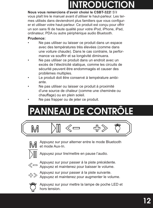 INTRODUCTIONNous vous remercions d’avoir choisi le CSBT-322! S’il vous plaît lire le manuel avant d’utiliser le haut-parleur. Les ter-mes utilisés dans deviendront plus familiers que vous congur-er et utiliser votre haut-parleur. Ce produit est conçu pour orir un son sans l de haute qualité pour votre iPod, iPhone, iPad, ordinateur, PDA ou autre périphérique audio Bluetooth.Prudence:•  Ne pas utiliser ou laisser ce produit dans un espace avec des températures très élevées (comme dans une voiture chaude). Dans le cas contraire, la perfor-mance va sourir et sa longévité diminuera.•  Ne pas utiliser ce produit dans un endroit avec un excès de l’électricité statique, comme les circuits de sécurité peuvent être endommagés et causer des problèmes multiples.•  Le produit doit être conservé à température ambi-ante.•  Ne pas utiliser ou laisser ce produit à proximité d’une source de chaleur (comme une cheminée ou chauage) ou en plein soleil.•  Ne pas frapper ou de jeter ce produit.PANNEAU DE CONTRÔLEAppuyez sur pour alterner entre le mode Bluetooth et mode Aux-In.Appuyez pour lire/mettre en pause l’audio.Appuyez sur pour passer à la piste précédente. Appuyez et maintenez pour baisser le volume.Appuyez sur pour passer à la piste suivante. Appuyez et maintenez pour augmenter le volume.Appuyez sur pour mettre la lampe de poche LED et hors tension.12