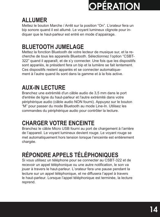 OPÉRATIONALLUMERMettez le bouton Marche / Arrêt sur la position “On”. L’orateur fera un bip sonore quand il est allumé. Le voyant lumineux clignote pour in-diquer que le haut-parleur est entré en mode d’appairage.BLUETOOTH JUMELAGEMettez la fonction Bluetooth de votre lecteur de musique sur, et la re-cherche de tous les appareils Bluetooth. Sélectionnez l’option “CSBT-322” quand il apparaît, et de s’y connecter. Une fois que les dispositifs sont appariés, le président fera un bip et la lumière se fait lentement. Ces dispositifs restent appariés et se connecter automatique-ment à l’autre quand ils sont dans la gamme et à la fois active.AUX-IN LECTUREBranchez une extrémité d&apos;un câble audio de 3,5 mm dans le port d&apos;entrée de ligne du haut-parleur et l&apos;autre extrémité dans votre périphérique audio (câble audio NON fourni). Appuyez sur le bouton “M” pour passer du mode Bluetooth au mode Line-In. Utilisez les commandes du périphérique audio pour contrôler la lecture.CHARGER VOTRE ENCEINTEBranchez le câble Micro USB fourni au port de chargement à l’arrière de l’appareil. Le voyant lumineux devient rouge. Le voyant rouge se met automatiquement hors tension lorsque l’enceinte est entièrement chargée.RÉPONDRE APPELS TÉLÉPHONIQUESSi vous utilisez un téléphone pour se connecter au CSBT-322 et de recevoir un appel téléphonique ou une autre notification, le son va jouer à travers le haut-parleur. L’orateur fera une pause pendant la lecture sur un appel téléphonique, et ne diffusera l’appel à travers le haut-parleur. Lorsque l’appel téléphonique est terminée, la lecture reprend.14