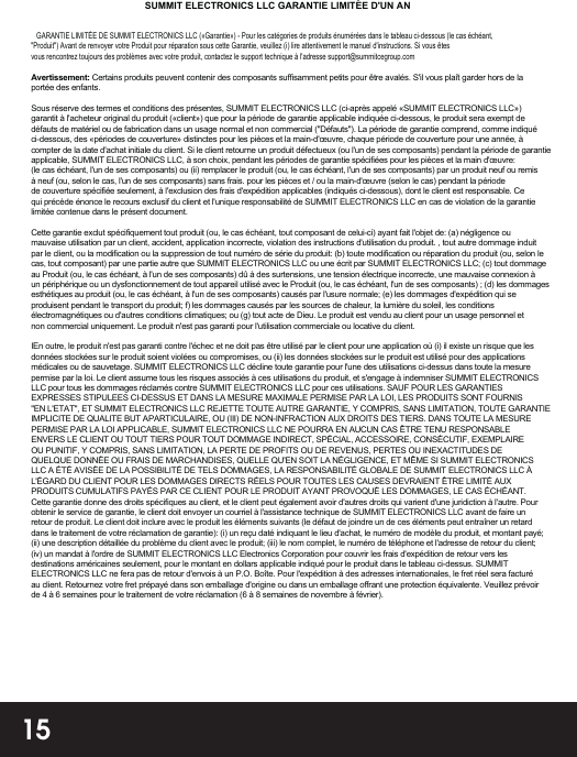 15   GARANTIE LIMITÉE DE SUMMIT ELECTRONICS LLC («Garantie») - Pour les catégories de produits énumérées dans le tableau ci-dessous (le cas échéant,&quot;Produit&quot;) Avant de renvoyer votre Produit pour réparation sous cette Garantie, veuillez (i) lire attentivement le manuel d&apos;instructions. Si vous êtesvous rencontrez toujours des problèmes avec votre produit, contactez le support technique à l&apos;adresse support@summitcegroup.comAvertissement: Certains produits peuvent contenir des composants suffisamment petits pour être avalés. S&apos;il vous plaît garder hors de la portée des enfants.Sous réserve des termes et conditions des présentes, SUMMIT ELECTRONICS LLC (ci-après appelé «SUMMIT ELECTRONICS LLC») garantit à l&apos;acheteur original du produit («client») que pour la période de garantie applicable indiquée ci-dessous, le produit sera exempt de défauts de matériel ou de fabrication dans un usage normal et non commercial (&quot;Défauts&quot;). La période de garantie comprend, comme indiqué ci-dessous, des «périodes de couverture» distinctes pour les pièces et la main-d&apos;œuvre, chaque période de couverture pour une année, à compter de la date d&apos;achat initiale du client. Si le client retourne un produit défectueux (ou l&apos;un de ses composants) pendant la période de garantie applicable, SUMMIT ELECTRONICS LLC, à son choix, pendant les périodes de garantie spécifiées pour les pièces et la main d&apos;œuvre:  (le cas échéant, l&apos;un de ses composants) ou (ii) remplacer le produit (ou, le cas échéant, l&apos;un de ses composants) par un produit neuf ou remis à neuf (ou, selon le cas, l&apos;un de ses composants) sans frais. pour les pièces et / ou la main-d&apos;œuvre (selon le cas) pendant la période de couverture spécifiée seulement, à l&apos;exclusion des frais d&apos;expédition applicables (indiqués ci-dessous), dont le client est responsable. Ce qui précède énonce le recours exclusif du client et l&apos;unique responsabilité de SUMMIT ELECTRONICS LLC en cas de violation de la garantie limitée contenue dans le présent document.Cette garantie exclut spécifiquement tout produit (ou, le cas échéant, tout composant de celui-ci) ayant fait l&apos;objet de: (a) négligence ou mauvaise utilisation par un client, accident, application incorrecte, violation des instructions d&apos;utilisation du produit. , tout autre dommage induit par le client, ou la modification ou la suppression de tout numéro de série du produit: (b) toute modification ou réparation du produit (ou, selon le cas, tout composant) par une partie autre que SUMMIT ELECTRONICS LLC ou une écrit par SUMMIT ELECTRONICS LLC; (c) tout dommage au Produit (ou, le cas échéant, à l&apos;un de ses composants) dû à des surtensions, une tension électrique incorrecte, une mauvaise connexion à un périphérique ou un dysfonctionnement de tout appareil utilisé avec le Produit (ou, le cas échéant, l&apos;un de ses composants) ; (d) les dommages esthétiques au produit (ou, le cas échéant, à l&apos;un de ses composants) causés par l&apos;usure normale; (e) les dommages d&apos;expédition qui se produisent pendant le transport du produit; f) les dommages causés par les sources de chaleur, la lumière du soleil, les conditions électromagnétiques ou d&apos;autres conditions climatiques; ou (g)   tout acte de Dieu. Le produit est vendu au client pour un usage personnel et non commercial uniquement. Le produit n&apos;est pas garanti pour l&apos;utilisation commerciale ou locative du client.IEn outre, le produit n&apos;est pas garanti contre l&apos;échec et ne doit pas être utilisé par le client pour une application où (i) il existe un risque que les données stockées sur le produit soient violées ou compromises, ou (ii) les données stockées sur le produit est utilisé pour des applications médicales ou de sauvetage. SUMMIT ELECTRONICS LLC décline toute garantie pour l&apos;une des utilisations ci-dessus dans toute la mesure permise par la loi. Le client assume tous les risques associés à ces utilisations du produit, et s&apos;engage à indemniser SUMMIT ELECTRONICS LLC pour tous les dommages réclamés contre SUMMIT ELECTRONICS LLC pour ces utilisations. SAUF POUR LES GARANTIES EXPRESSES STIPULEES CI-DESSUS ET DANS LA MESURE MAXIMALE PERMISE PAR LA LOI, LES PRODUITS SONT FOURNIS &quot;EN L&apos;ETAT&quot;, ET SUMMIT ELECTRONICS LLC REJETTE TOUTE AUTRE GARANTIE, Y COMPRIS, SANS LIMITATION, TOUTE GARANTIE IMPLICITE DE QUALITE BUT APARTICULAIRE, OU (III) DE NON-INFRACTION AUX DROITS DES TIERS. DANS TOUTE LA MESURE PERMISE PAR LA LOI APPLICABLE, SUMMIT ELECTRONICS LLC NE POURRA EN AUCUN CAS ÊTRE TENU RESPONSABLE ENVERS LE CLIENT OU TOUT TIERS POUR TOUT DOMMAGE INDIRECT, SPÉCIAL, ACCESSOIRE, CONSÉCUTIF, EXEMPLAIRE OU PUNITIF, Y COMPRIS, SANS LIMITATION, LA PERTE DE PROFITS OU DE REVENUS, PERTES OU INEXACTITUDES DE QUELQUE DONNÉE OU FRAIS DE MARCHANDISES, QUELLE QU&apos;EN SOIT LA NÉGLIGENCE, ET MÊME SI SUMMIT ELECTRONICS LLC A ÉTÉ AVISÉE DE LA POSSIBILITÉ DE TELS DOMMAGES, LA RESPONSABILITÉ GLOBALE DE SUMMIT ELECTRONICS LLC À L&apos;ÉGARD DU CLIENT POUR LES DOMMAGES DIRECTS RÉELS POUR TOUTES LES CAUSES DEVRAIENT ÊTRE LIMITÉ AUX PRODUITS CUMULATIFS PAYÉS PAR CE CLIENT POUR LE PRODUIT AYANT PROVOQUÉ LES DOMMAGES, LE CAS ÉCHÉANT. Cette garantie donne des droits spécifiques au client, et le client peut également avoir d&apos;autres droits qui varient d&apos;une juridiction à l&apos;autre. Pour obtenir le service de garantie, le client doit envoyer un courriel à l&apos;assistance technique de SUMMIT ELECTRONICS LLC avant de faire un retour de produit. Le client doit inclure avec le produit les éléments suivants (le défaut de joindre un de ces éléments peut entraîner un retard dans le traitement de votre réclamation de garantie): (i) un reçu daté indiquant le lieu d&apos;achat, le numéro de modèle du produit, et montant payé; (ii) une description détaillée du problème du client avec le produit; (iii) le nom complet, le numéro de téléphone et l&apos;adresse de retour du client; (iv) un mandat à l&apos;ordre de SUMMIT ELECTRONICS LLC Electronics Corporation pour couvrir les frais d&apos;expédition de retour vers les destinations américaines seulement, pour le montant en dollars applicable indiqué pour le produit dans le tableau ci-dessus. SUMMIT ELECTRONICS LLC ne fera pas de retour d&apos;envois à un P.O. Boîte. Pour l&apos;expédition à des adresses internationales, le fret réel sera facturé au client. Retournez votre fret prépayé dans son emballage d&apos;origine ou dans un emballage offrant une protection équivalente. Veuillez prévoir de 4 à 6 semaines pour le traitement de votre réclamation (6 à 8 semaines de novembre à février).SUMMIT ELECTRONICS LLC GARANTIE LIMITÉE D&apos;UN AN 