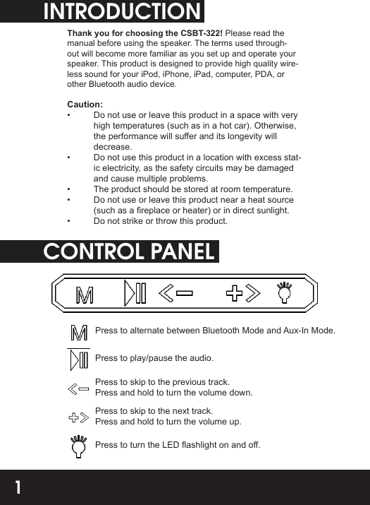INTRODUCTIONThank you for choosing the CSBT-322! Please read the manual before using the speaker. The terms used through-out will become more familiar as you set up and operate your speaker. This product is designed to provide high quality wire-less sound for your iPod, iPhone, iPad, computer, PDA, or other Bluetooth audio device.Caution:•  Do not use or leave this product in a space with very high temperatures (such as in a hot car). Otherwise, the performance will suer and its longevity will decrease.•  Do not use this product in a location with excess stat-ic electricity, as the safety circuits may be damaged and cause multiple problems.•  The product should be stored at room temperature.•  Do not use or leave this product near a heat source (such as a replace or heater) or in direct sunlight.•  Do not strike or throw this product.CONTROL PANELPress to alternate between Bluetooth Mode and Aux-In Mode.Press to play/pause the audio.Press to skip to the previous track. Press and hold to turn the volume down.Press to skip to the next track. Press and hold to turn the volume up.Press to turn the LED ashlight on and o.1