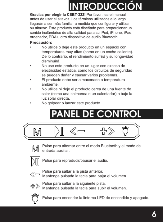 INTRODUCCIÓNGracias por elegir la CSBT-322! Por favor, lea el manual antes de usar el altavoz. Los términos utilizados a lo largo llegarán a ser más familiar a medida que congurar y utilizar su altavoz. Este producto está diseñado para proporcionar un sonido inalámbrico de alta calidad para su iPod, iPhone, iPad, ordenador, PDA u otro dispositivo de audio Bluetooth.Precaución:•  No utilice o deje este producto en un espacio con temperaturas muy altas (como en un coche caliente). De lo contrario, el rendimiento sufrirá y su longevidad disminuirá.•  No use este producto en un lugar con exceso de electricidad estática, como los circuitos de seguridad se pueden dañar y causar varios problemas.•  El producto debe ser almacenado a temperatura ambiente.•  No utilice ni deje el producto cerca de una fuente de calor (como una chimenea o un calentador) o bajo la luz solar directa.•  No golpear o lanzar este producto.PANEL DE CONTROLPulse para alternar entre el modo Bluetooth y el modo de entrada auxiliar.Pulse para reproducir/pausar el audio.Pulse para saltar a la pista anterior. Mantenga pulsada la tecla para bajar el volumen.Pulse para saltar a la siguiente pista. Mantenga pulsada la tecla para subir el volumen.Pulse para encender la linterna LED de encendido y apagado.6