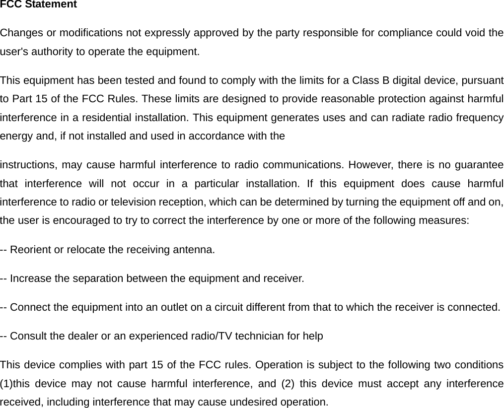 FCC Statement Changes or modifications not expressly approved by the party responsible for compliance could void the user&apos;s authority to operate the equipment. This equipment has been tested and found to comply with the limits for a Class B digital device, pursuant to Part 15 of the FCC Rules. These limits are designed to provide reasonable protection against harmful interference in a residential installation. This equipment generates uses and can radiate radio frequency energy and, if not installed and used in accordance with the instructions, may cause harmful interference to radio communications. However, there is no guarantee that interference will not occur in a particular installation. If this equipment does cause harmful interference to radio or television reception, which can be determined by turning the equipment off and on, the user is encouraged to try to correct the interference by one or more of the following measures: -- Reorient or relocate the receiving antenna. -- Increase the separation between the equipment and receiver. -- Connect the equipment into an outlet on a circuit different from that to which the receiver is connected. -- Consult the dealer or an experienced radio/TV technician for help This device complies with part 15 of the FCC rules. Operation is subject to the following two conditions (1)this device may not cause harmful interference, and (2) this device must accept any interference received, including interference that may cause undesired operation.  