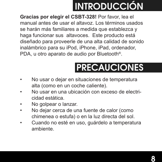 8INTRODUCCIÓNGracias por elegir el CSBT-328! Por favor, lea el manual antes de usar el altavoz. Los términos usados se harán más familiares a medida que establezca y haga funcionar sus  altavoces.  Este producto está diseñado para proveerle de una alta calidad de sonido inalámbrico para su iPod, iPhone, iPad, ordenador, PDA, u otro aparato de audio por Bluetooth®.PRECAUCIONES•  No usar o dejar en situaciones de temperatura alta (como en un coche caliente).•  No usar en una ubicación con exceso de electri-cidad estática.•  No golpear o lanzar.•  No dejar cerca de una fuente de calor (como chimenea o estufa) o en la luz directa del sol.•  Cuando no esté en uso, guárdelo a temperatura ambiente.