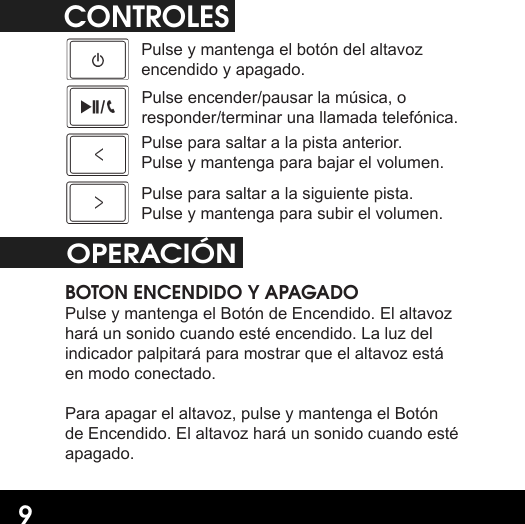 9CONTROLESPulse y mantenga el botón del altavoz encendido y apagado.Pulse encender/pausar la música, o responder/terminar una llamada telefónica.Pulse para saltar a la pista anterior. Pulse y mantenga para bajar el volumen.Pulse para saltar a la siguiente pista. Pulse y mantenga para subir el volumen.OPERACIÓN BOTON ENCENDIDO Y APAGADOPulse y mantenga el Botón de Encendido. El altavoz hará un sonido cuando esté encendido. La luz del indicador palpitará para mostrar que el altavoz está en modo conectado. Para apagar el altavoz, pulse y mantenga el Botón de Encendido. El altavoz hará un sonido cuando esté apagado.
