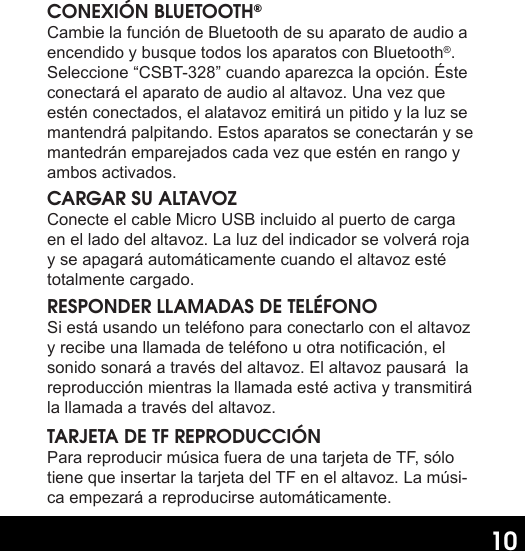 10CONEXIÓN BLUETOOTH®Cambie la función de Bluetooth de su aparato de audio a encendido y busque todos los aparatos con Bluetooth®. Seleccione “CSBT-328” cuando aparezca la opción. Éste conectará el aparato de audio al altavoz. Una vez que estén conectados, el alatavoz emitirá un pitido y la luz se mantendrá palpitando. Estos aparatos se conectarán y se mantedrán emparejados cada vez que estén en rango y ambos activados.CARGAR SU ALTAVOZConecte el cable Micro USB incluido al puerto de carga en el lado del altavoz. La luz del indicador se volverá roja y se apagará automáticamente cuando el altavoz esté totalmente cargado.RESPONDER LLAMADAS DE TELÉFONOSi está usando un teléfono para conectarlo con el altavoz y recibe una llamada de teléfono u otra noticación, el sonido sonará a través del altavoz. El altavoz pausará  la reproducción mientras la llamada esté activa y transmitirá la llamada a través del altavoz.TARJETA DE TF REPRODUCCIÓNPara reproducir música fuera de una tarjeta de TF, sólo tiene que insertar la tarjeta del TF en el altavoz. La músi-ca empezará a reproducirse automáticamente.