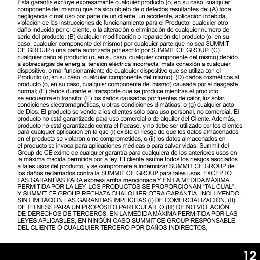 12Esta garantía excluye expresamente cualquier producto (o, en su caso, cualquier componente del mismo) que ha sido objeto de o defectos resultantes de: (A) toda negligencia o mal uso por parte de un cliente, un accidente, aplicación indebida, violación de las instrucciones de funcionamiento para el Producto, cualquier otro daño inducido por el cliente, o la alteración o eliminación de cualquier número de serie del producto; (B) cualquier modicación o reparación del producto (o, en su caso, cualquier componente del mismo) por cualquier parte que no sea SUMMIT CE GROUP o una parte autorizada por escrito por SUMMIT CE GROUP; (C) cualquier daño al producto (o, en su caso, cualquier componente del mismo) debido a sobrecargas de energía, tensión eléctrica incorrecta, mala conexión a cualquier dispositivo, o mal funcionamiento de cualquier dispositivo que se utiliza con el Producto (o, en su caso, cualquier componente del mismo); (D) daños cosméticos al producto (o, en su caso, cualquier componente del mismo) causada por el desgaste normal; (E) daños durante el transporte que se produce mientras el producto se encuentra en tránsito; (F) los daños causados   por fuentes de calor, luz solar, condiciones electromagnéticas, u otras condiciones climáticas; o (g) cualquier acto de Dios. El producto se vende a los clientes sólo para uso personal, no comercial. El producto no está garantizado para uso comercial o de alquiler del Cliente. Además, producto no está garantizado contra el fracaso, y no debe ser utilizado por los clientes para cualquier aplicación en la que (i) existe el riesgo de que los datos almacenados en el producto se violaron o no comprometidas, o (ii) los datos almacenados en el producto se invoca para aplicaciones médicas o para salvar vidas. Summit del Group de CE exime de cualquier garantía para cualquiera de los anteriores usos en la máxima medida permitida por la ley. El cliente asume todos los riesgos asociados a tales usos del producto, y se compromete a indemnizar SUMMIT CE GROUP de los daños reclamados contra la SUMMIT CE GROUP para tales usos. EXCEPTO LAS GARANTÍAS PARA expresa arriba mencionada Y EN LA MEDIDA MÁXIMA PERMITIDA POR LA LEY, LOS PRODUCTOS SE PROPORCIONAN “TAL CUAL”, Y SUMMIT CE GROUP RECHAZA CUALQUIER OTRA GARANTÍA, INCLUYENDO SIN LIMITACIÓN LAS GARANTÍAS IMPLÍCITAS (I) DE COMERCIALIZACIÓN, (II) DE FITNESS PARA UN PROPÓSITO PARTICULAR, O (III) DE NO VIOLACIÓN DE DERECHOS DE TERCEROS. EN LA MEDIDA MÁXIMA PERMITIDA POR LAS LEYES APLICABLES, EN NINGÚN CASO SUMMIT CE GROUP RESPONSABLE DEL CLIENTE O CUALQUIER TERCERO POR DAÑOS INDIRECTOS, 